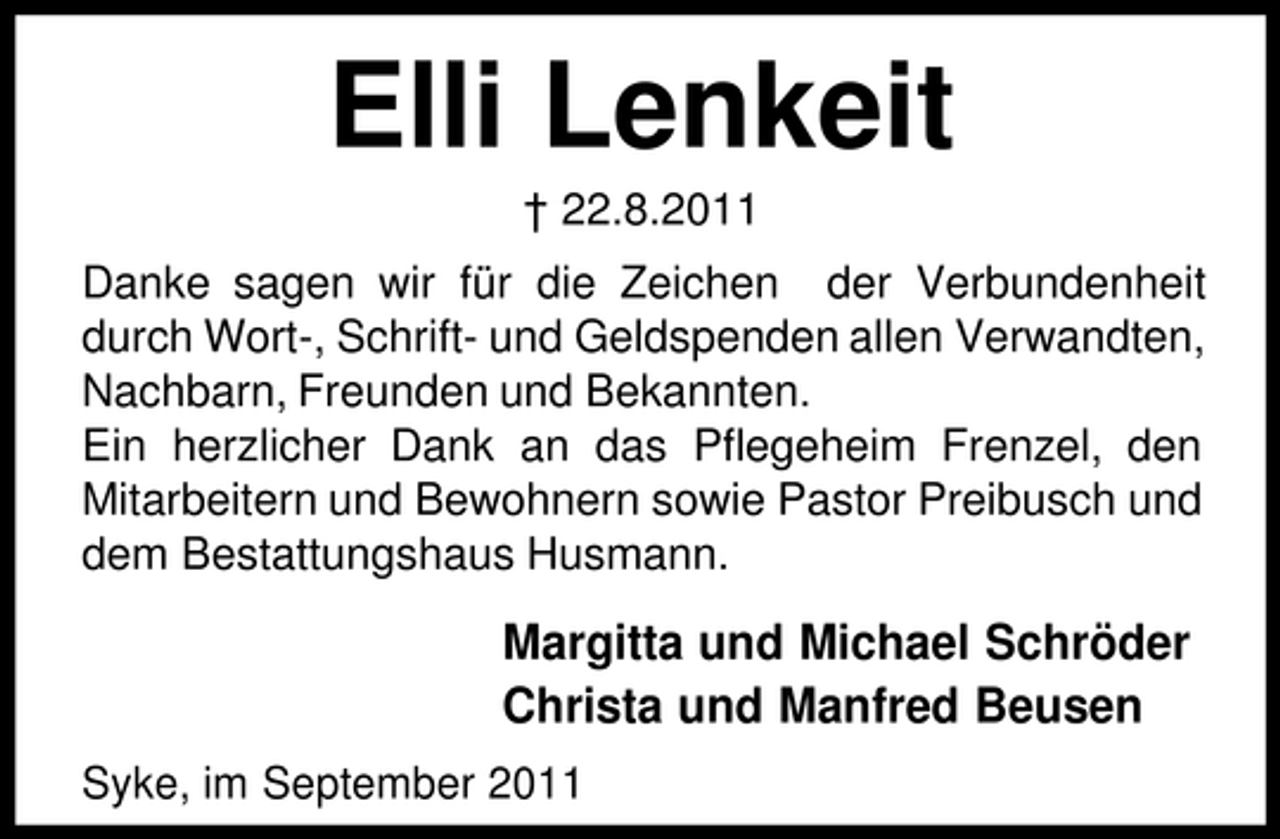 <p>Elli Lenkeit<br />† 22.8.2011<br />Danke sagen wir für die Zeichen der Verbundenheit<br />durch Wort-, Schrift- und Geldspenden allen Verwandten,<br />Nachbarn, Freunden und Bekannten.<br />Ein herzlicher Dank an das Pflegeheim Frenzel, den<br />Mitarbeitern und Bewohnern sowie Pastor Preibusch und<br />dem Bestattungshaus Husmann.</p><p>Margitta und Michael Schröder<br />Christa und Manfred Beusen<br />Syke, im September 2011</p>