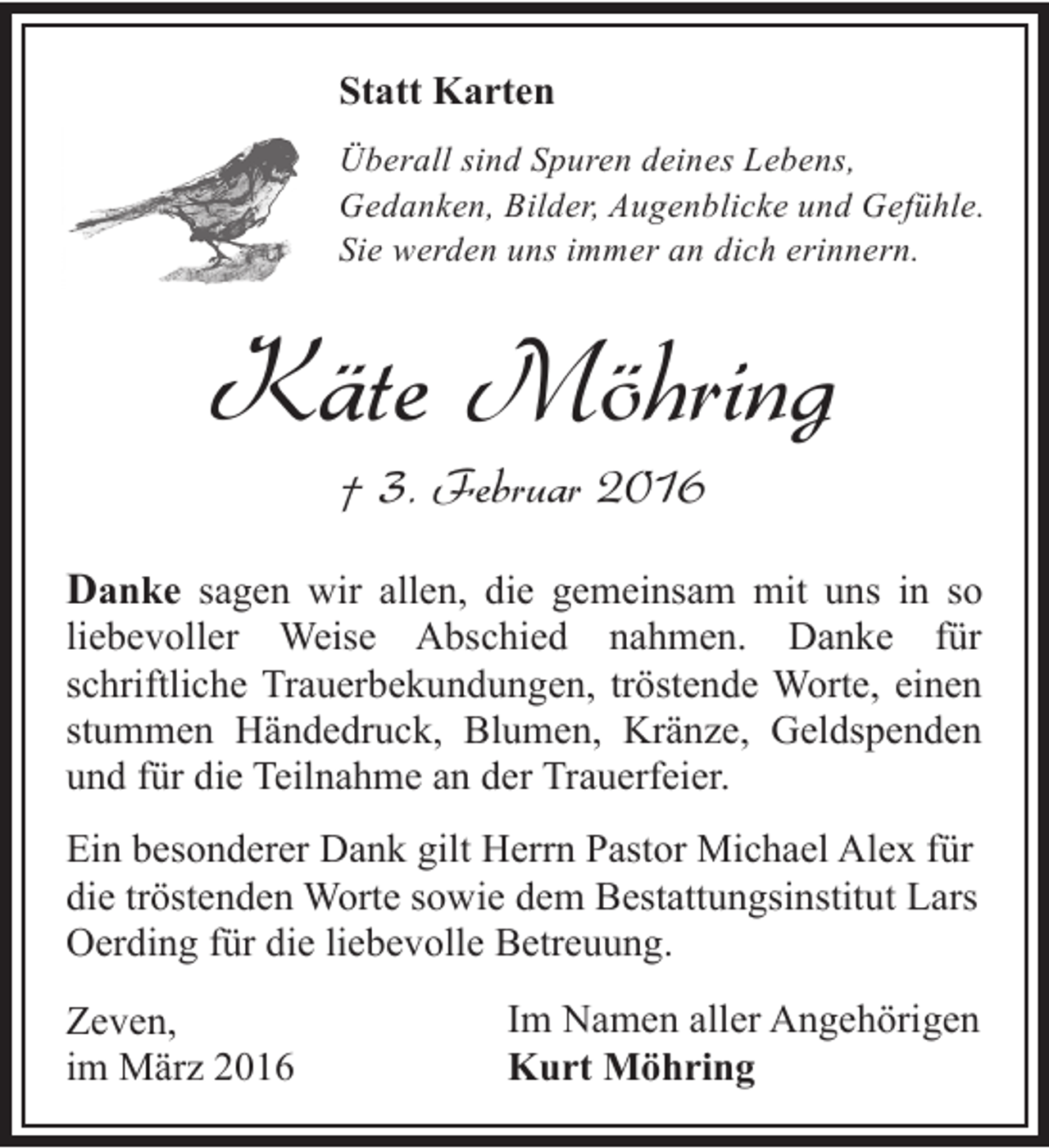 <p>Statt Karten<br />Überall sind Spuren deines Lebens,<br />Gedanken, Bilder, Augenblicke und Gefühle.<br />Sie werden uns immer an dich erinnern.</p><p>Käte Möhring<br />† 3. Februar 2016</p><p>Danke sagen wir allen, die gemeinsam mit uns in so<br />liebevoller Weise Abschied nahmen. Danke für<br />schriftliche Trauerbekundungen, tröstende Worte, einen<br />stummen Händedruck, Blumen, Kränze, Geldspenden<br />und für die Teilnahme an der Trauerfeier.</p><p>Ein besonderer Dank gilt Herrn Pastor Michael Alex für<br />die tröstenden Worte sowie dem Bestattungsinstitut Lars<br />Oerding für die liebevolle Betreuung.<br />Zeven,<br />im März 2016</p><p>Im Namen aller Angehörigen<br />Kurt Möhring</p>