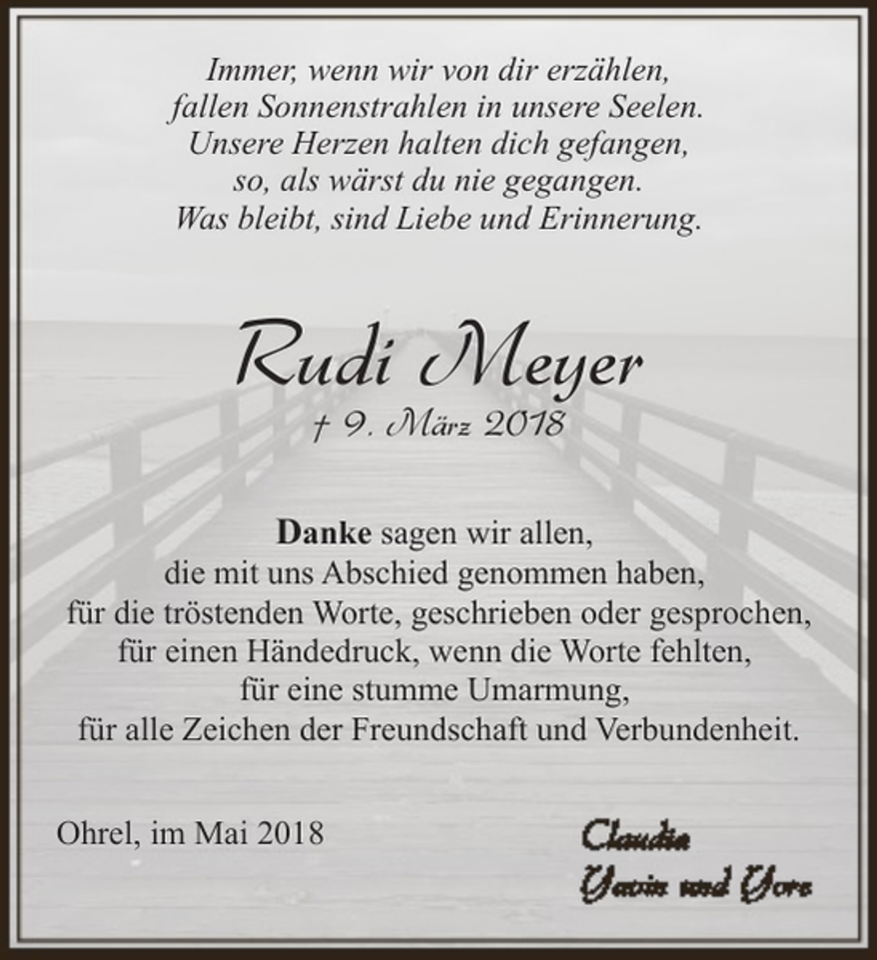 <p>Immer, wenn wir von dir erzählen,<br />fallen Sonnenstrahlen in unsere Seelen.<br />Unsere Herzen halten dich gefangen,<br />so, als wärst du nie gegangen.<br />Was bleibt, sind Liebe und Erinnerung.</p><p>Rudi Meyer<br />† 9. März 2018</p><p>Danke sagen wir allen,<br />die mit uns Abschied genommen haben,<br />für die tröstenden Worte, geschrieben oder gesprochen,<br />für einen Händedruck, wenn die Worte fehlten,<br />für eine stumme Umarmung,<br />für alle Zeichen der Freundschaft und Verbundenheit.<br />Ohrel, im Mai 2018</p>