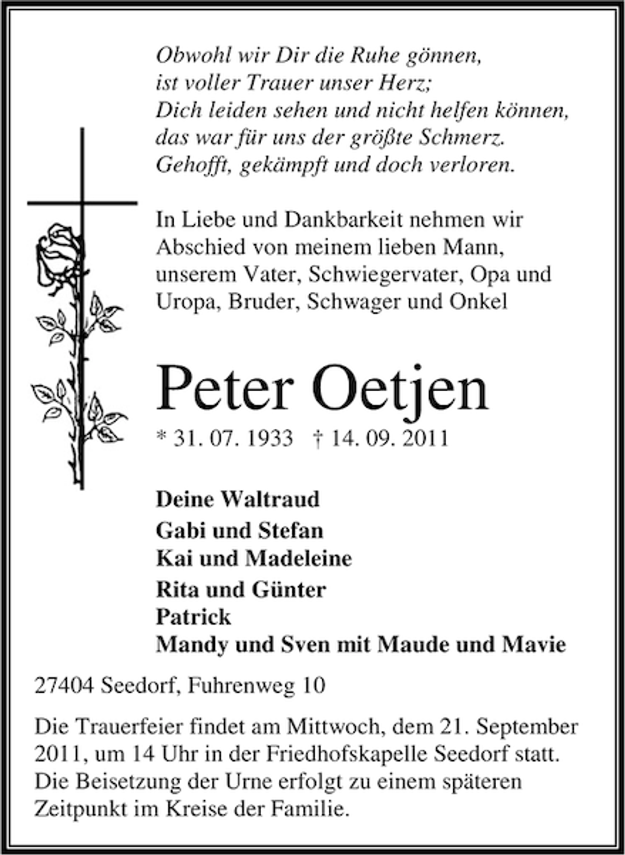 <p>Obwohl wir Dir die Ruhe gönnen,<br />ist voller Trauer unser Herz;<br />Dich leiden sehen und nicht helfen können,<br />das war für uns der größte Schmerz.<br />Gehofft, gekämpft und doch verloren.<br />In Liebe und Dankbarkeit nehmen wir<br />Abschied von meinem lieben Mann,<br />unserem Vater, Schwiegervater, Opa und<br />Uropa, Bruder, Schwager und Onkel</p><p>Peter Oetjen<br />* 31. 07. 1933 † 14. 09. 2011<br />Deine Waltraud<br />Gabi und Stefan<br />Kai und Madeleine<br />Rita und Günter<br />Patrick<br />Mandy und Sven mit Maude und Mavie<br />27404 Seedorf, Fuhrenweg 10<br />Die Trauerfeier findet am Mittwoch, dem 21. September<br />2011, um 14 Uhr in der Friedhofskapelle Seedorf statt.<br />Die Beisetzung der Urne erfolgt zu einem späteren<br />Zeitpunkt im Kreise der Familie.</p>