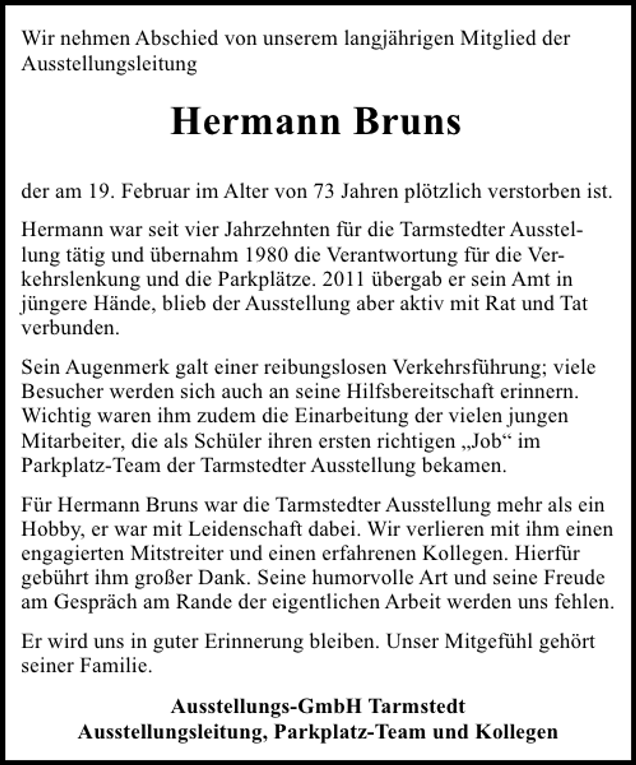 <p>Wir nehmen Abschied von unserem langjährigen Mitglied der<br />Ausstellungsleitung</p><p>Hermann Bruns<br />der am 19. Februar im Alter von 73 Jahren plötzlich verstorben ist.<br />Hermann war seit vier Jahrzehnten für die Tarmstedter Ausstellung tätig und übernahm 1980 die Verantwortung für die Verkehrslenkung und die Parkplätze. 2011 übergab er sein Amt in<br />jüngere Hände, blieb der Ausstellung aber aktiv mit Rat und Tat<br />verbunden.<br />Sein Augenmerk galt einer reibungslosen Verkehrsführung; viele<br />Besucher werden sich auch an seine Hilfsbereitschaft erinnern.<br />Wichtig waren ihm zudem die Einarbeitung der vielen jungen<br />Mitarbeiter, die als Schüler ihren ersten richtigen „Job“ im<br />Parkplatz-Team der Tarmstedter Ausstellung bekamen.<br />Für Hermann Bruns war die Tarmstedter Ausstellung mehr als ein<br />Hobby, er war mit Leidenschaft dabei. Wir verlieren mit ihm einen<br />engagierten Mitstreiter und einen erfahrenen Kollegen. Hierfür<br />gebührt ihm großer Dank. Seine humorvolle Art und seine Freude<br />am Gespräch am Rande der eigentlichen Arbeit werden uns fehlen.<br />Er wird uns in guter Erinnerung bleiben. Unser Mitgefühl gehört<br />seiner Familie.<br />Ausstellungs-GmbH Tarmstedt<br />Ausstellungsleitung, Parkplatz-Team und Kollegen</p>