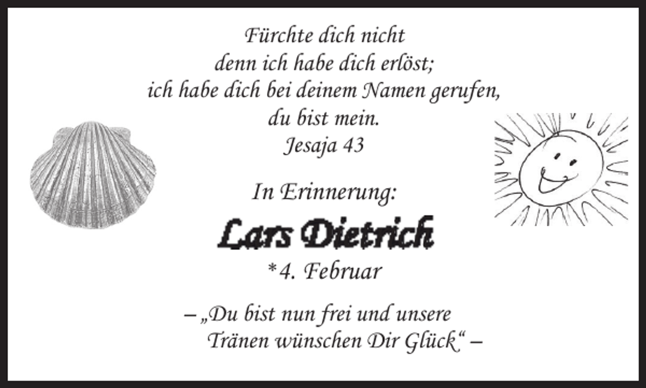<p>Fürchte dich nicht<br />denn ich habe dich erlöst;<br />ich habe dich bei deinem Namen gerufen,<br />du bist mein.<br />Jesaja 43</p><p>In Erinnerung:</p><p>Lars Dietrich<br />*4.</p><p>Februar</p><p>– „Du bist nun frei und unsere<br />Tränen wünschen Dir Glück“ –</p>