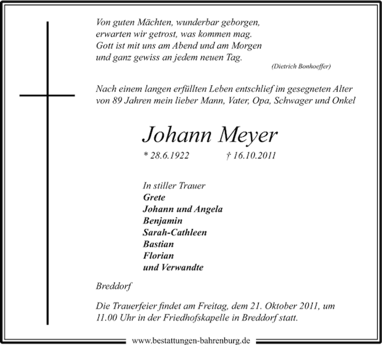 <p>Von guten Mächten, wunderbar geborgen,<br />erwarten wir getrost, was kommen mag.<br />Gott ist mit uns am Abend und am Morgen<br />und ganz gewiss an jedem neuen Tag.<br />(Dietrich Bonhoeffer)</p><p>Nach einem langen erfüllten Leben entschlief im gesegneten Alter<br />von 89 Jahren mein lieber Mann, Vater, Opa, Schwager und Onkel</p><p>Johann Meyer<br />* 28.6.1922</p><p>† 16.10.2011</p><p>In stiller Trauer<br />Grete<br />Johann und Angela<br />Benjamin<br />Sarah-Cathleen<br />Bastian<br />Florian<br />und Verwandte<br />Breddorf<br />Die Trauerfeier ﬁndet am Freitag, dem 21. Oktober 2011, um<br />11.00 Uhr in der Friedhofskapelle in Breddorf statt.<br />www.bestattungen-bahrenburg.de</p>