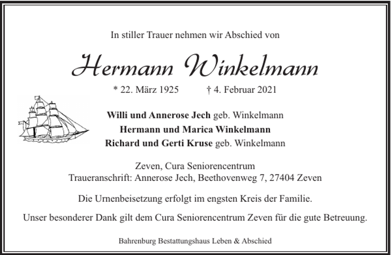 <p>In stiller Trauer nehmen wir Abschied von</p><p>Hermann Winkelmann<br />* 22. März 1925</p><p>† 4. Februar 2021</p><p>Willi und Annerose Jech geb. Winkelmann<br />Hermann und Marica Winkelmann<br />Richard und Gerti Kruse geb. Winkelmann<br />Zeven, Cura Seniorencentrum<br />Traueranschrift: Annerose Jech, Beethovenweg 7, 27404 Zeven<br />Die Urnenbeisetzung erfolgt im engsten Kreis der Familie.<br />Unser besonderer Dank gilt dem Cura Seniorencentrum Zeven für die gute Betreuung.<br />Bahrenburg Bestattungshaus Leben &amp; Abschied</p>