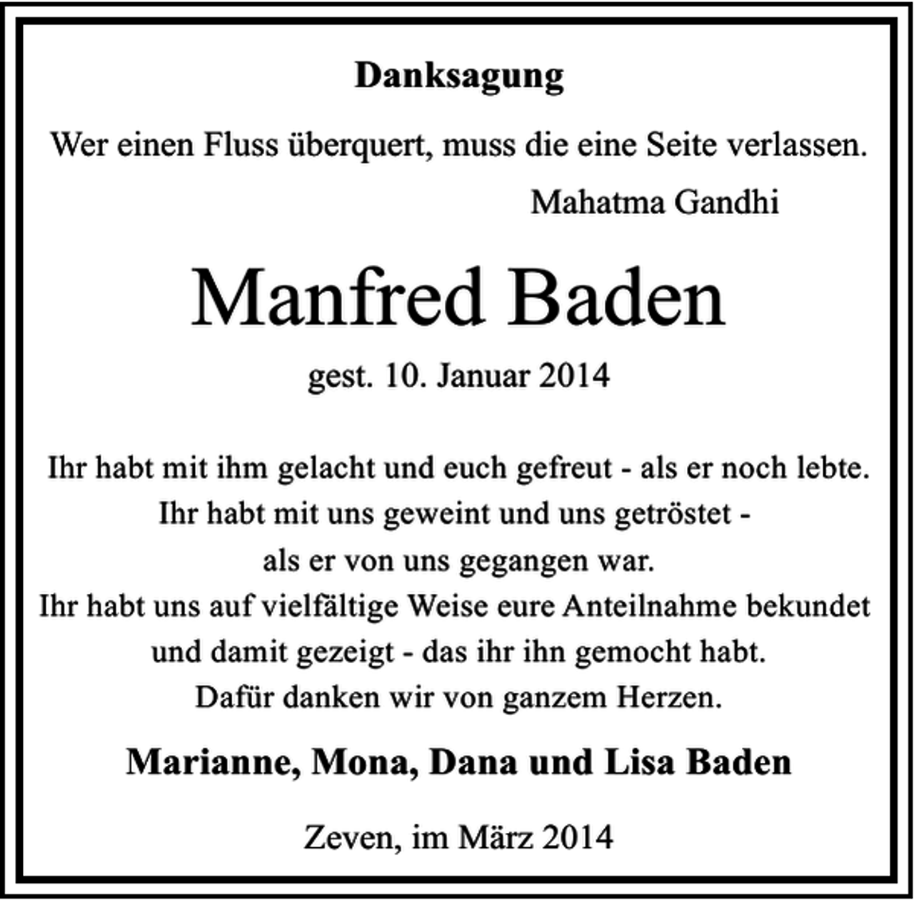 <p>Danksagung<br />Wer einen Fluss überquert, muss die eine Seite verlassen.<br />Mahatma Gandhi</p><p>Manfred Baden<br />gest. 10. Januar 2014</p><p>Ihr habt mit ihm gelacht und euch gefreut - als er noch lebte.<br />Ihr habt mit uns geweint und uns getröstet als er von uns gegangen war.<br />Ihr habt uns auf vielfältige Weise eure Anteilnahme bekundet<br />und damit gezeigt - das ihr ihn gemocht habt.<br />Dafür danken wir von ganzem Herzen.</p><p>Marianne, Mona, Dana und Lisa Baden<br />Zeven, im März 2014</p>