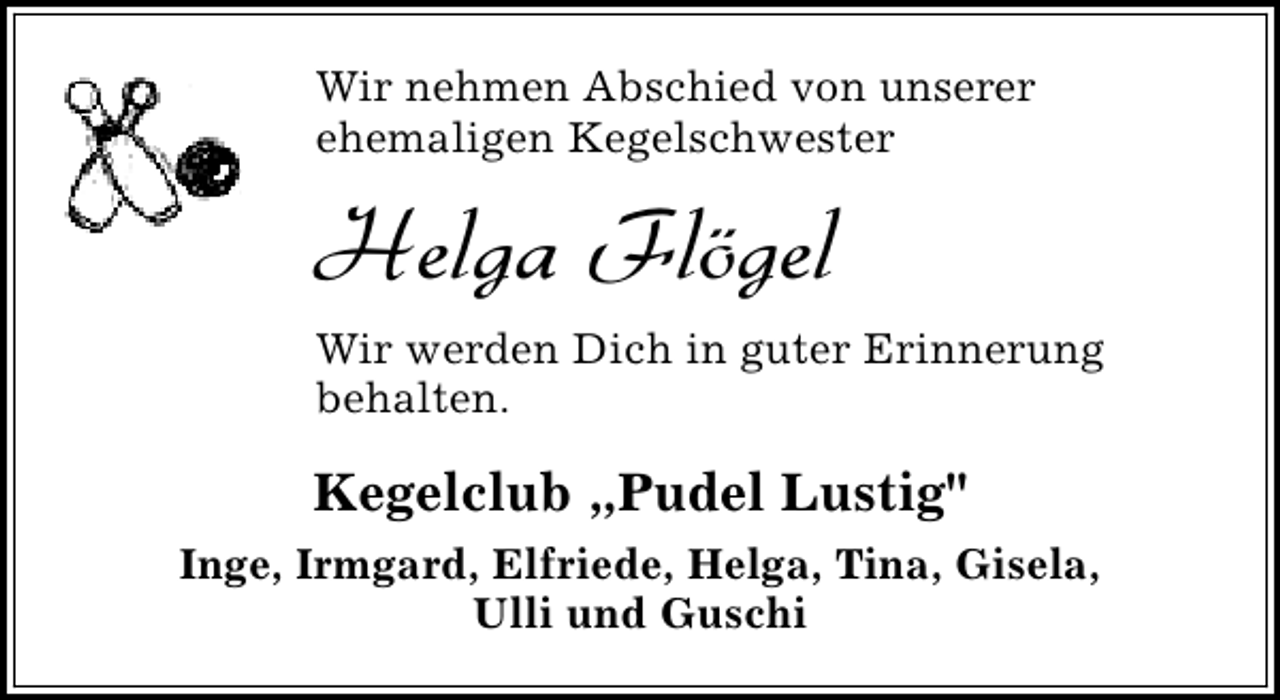 <p>Wir nehmen Abschied von unserer<br />ehemaligen Kegelschwester</p><p>Helga Flögel<br />Wir werden Dich in guter Erinnerung<br />behalten.</p><p>Kegelclub „Pudel Lustig"<br />Inge, Irmgard, Elfriede, Helga, Tina, Gisela,<br />Ulli und Guschi</p>
