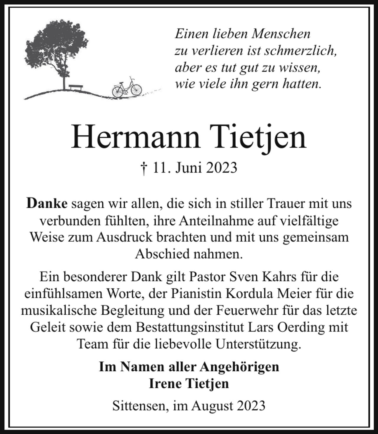 <p>Einen lieben Menschen<br />zu verlieren ist schmerzlich,<br />aber es tut gut zu wissen,<br />wie viele ihn gern hatten.</p><p>Hermann Tietjen<br />† 11. Juni 2023</p><p>Danke sagen wir allen, die sich in stiller Trauer mit uns<br />verbunden fühlten, ihre Anteilnahme auf vielfältige<br />Weise zum Ausdruck brachten und mit uns gemeinsam<br />Abschied nahmen.</p><p>Ein besonderer Dank gilt Pastor Sven Kahrs für die<br />einfühlsamen Worte, der Pianistin Kordula Meier für die<br />musikalische Begleitung und der Feuerwehr für das letzte<br />Geleit sowie dem Bestattungsinstitut Lars Oerding mit<br />Team für die liebevolle Unterstützung.<br />Im Namen aller Angehörigen<br />Irene Tietjen<br />Sittensen, im August 2023</p>