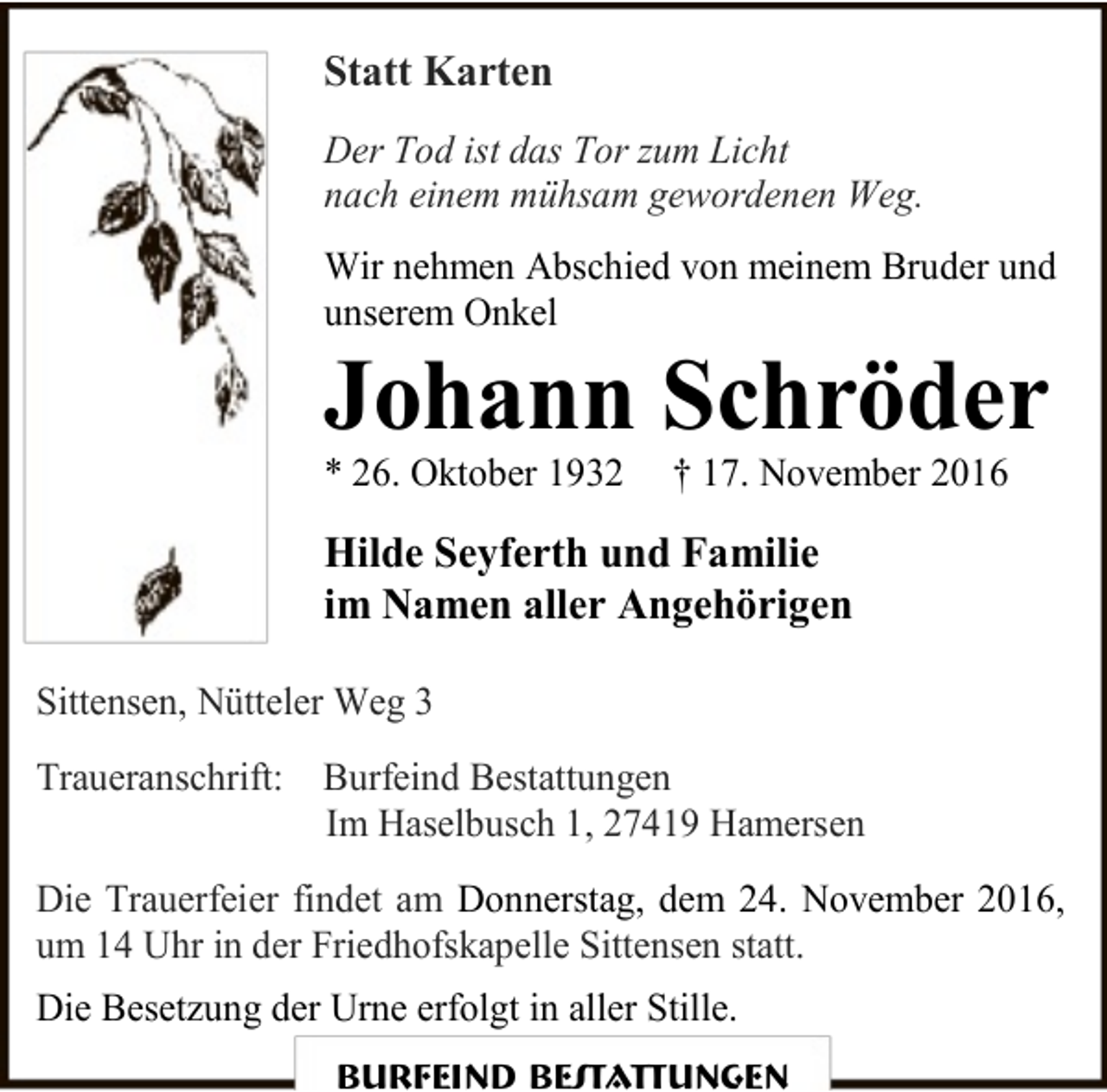 <p>Statt Karten<br />Der Tod ist das Tor zum Licht<br />nach einem mühsam gewordenen Weg.<br />Wir nehmen Abschied von meinem Bruder und<br />unserem Onkel</p><p>Johann Schröder<br />* 26. Oktober 1932</p><p>† 17. November 2016</p><p>Hilde Seyferth und Familie<br />im Namen aller Angehörigen<br />Sittensen, Nütteler Weg 3<br />Traueranschrift: Burfeind Bestattungen<br />Im Haselbusch 1, 27419 Hamersen<br />Die Trauerfeier findet am Donnerstag, dem 24. November 2016,<br />um 14 Uhr in der Friedhofskapelle Sittensen statt.<br />Die Besetzung der Urne erfolgt in aller Stille.<br />Burfeind Bestattungen</p>