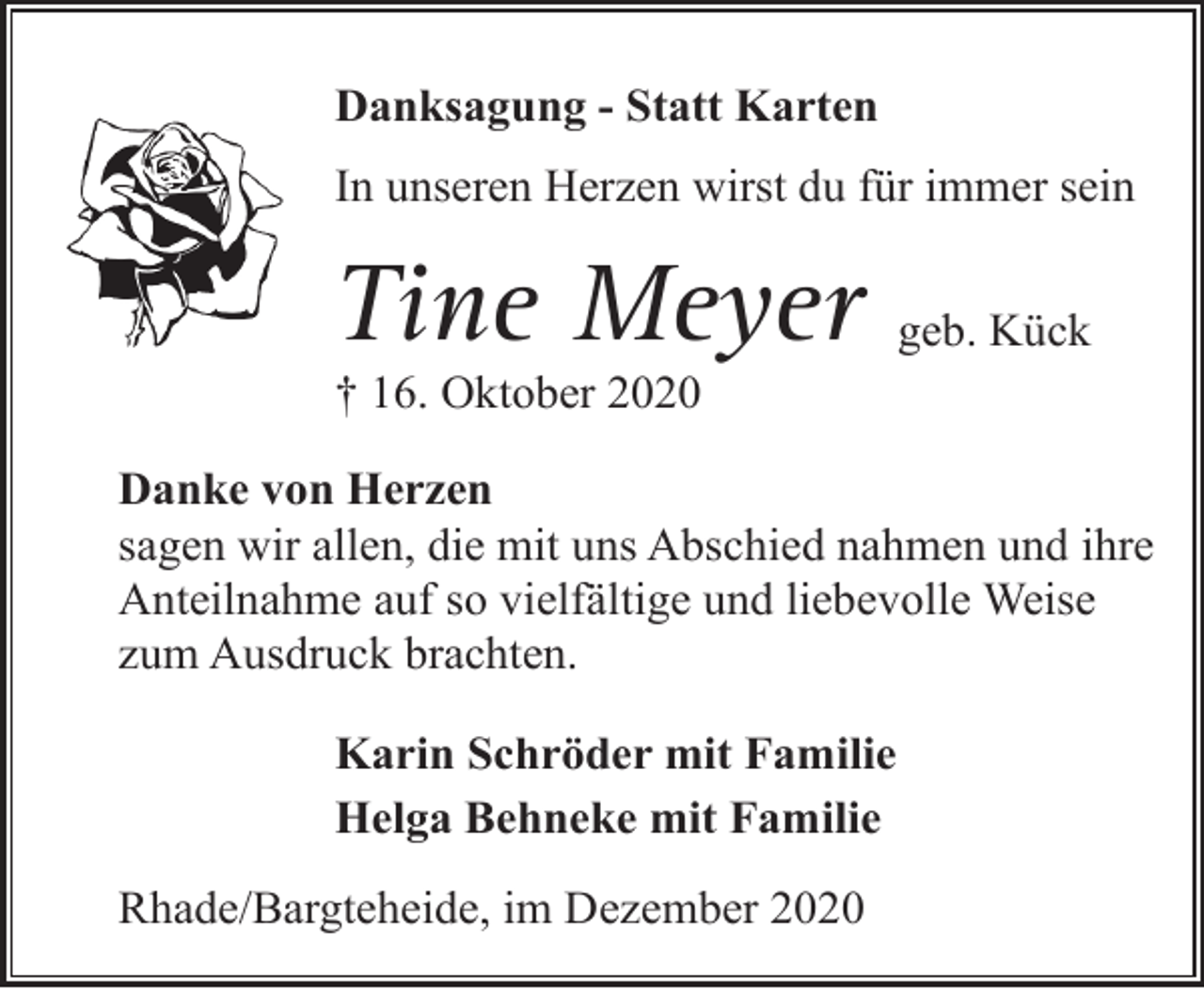 <p>Danksagung - Statt Karten<br />In unseren Herzen wirst du für immer sein</p><p>Tine Meyer</p><p>geb. Kück</p><p>† 16. Oktober 2020</p><p>Danke von Herzen<br />sagen wir allen, die mit uns Abschied nahmen und ihre<br />Anteilnahme auf so vielfältige und liebevolle Weise<br />zum Ausdruck brachten.<br />Karin Schröder mit Familie<br />Helga Behneke mit Familie<br />Rhade/Bargteheide, im Dezember 2020</p>