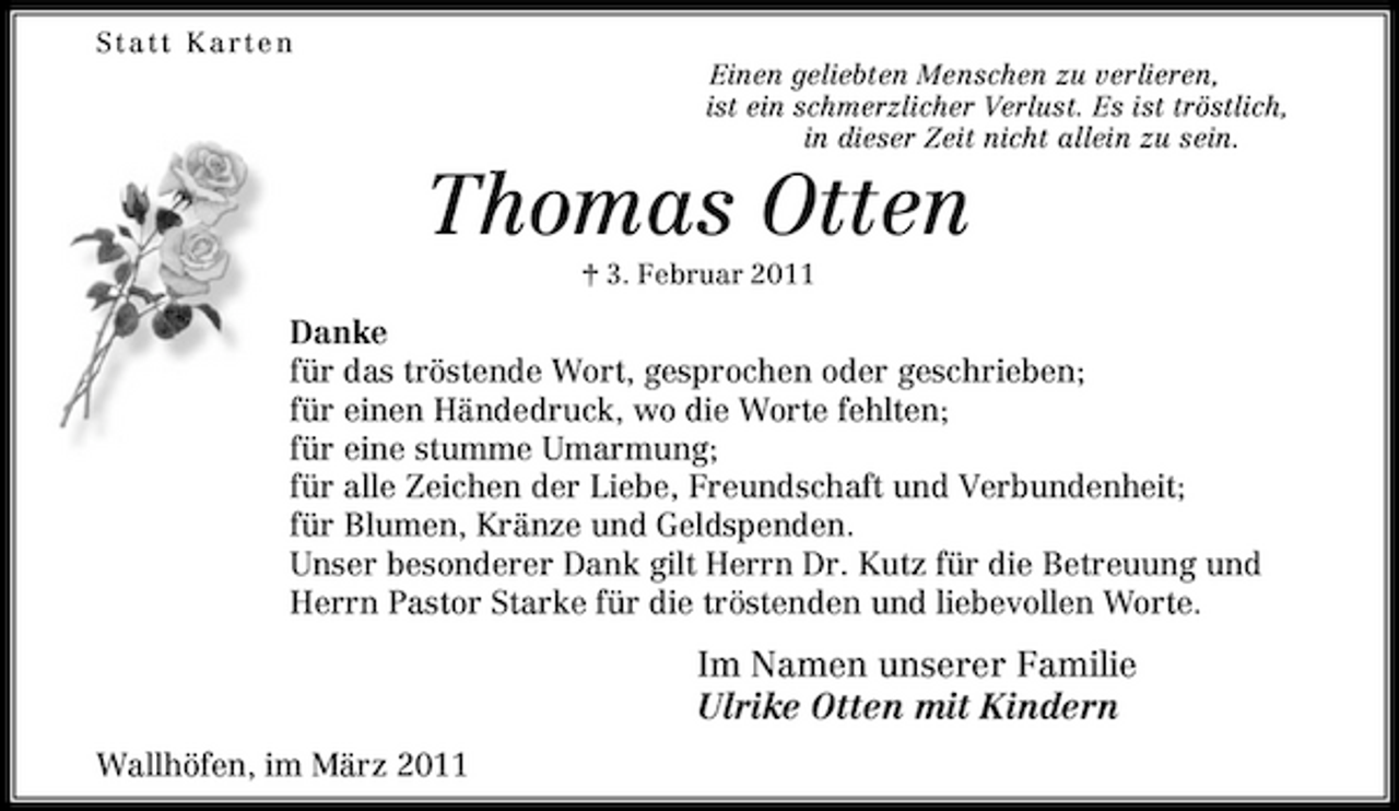 <p>Statt Karte n Einen geliebten Menschen zu verlieren, ist ein schmerzlicher Verlust. Es ist tröstlich, in dieser Zeit nicht allein zu sein.</p><p>Thomas Otten<br />† 3. Februar 2011</p><p>Danke für das tröstende Wort, gesprochen oder geschrieben; für einen Händedruck, wo die Worte fehlten; für eine stumme Umarmung; für alle Zeichen der Liebe, Freundschaft und Verbundenheit; für Blumen, Kränze und Geldspenden. Unser besonderer Dank gilt Herrn Dr. Kutz für die Betreuung und Herrn Pastor Starke für die tröstenden und liebevollen Worte.</p><p>Im Namen unserer Familie Ulrike Otten mit Kindern<br />Wallhöfen, im März 2011</p>