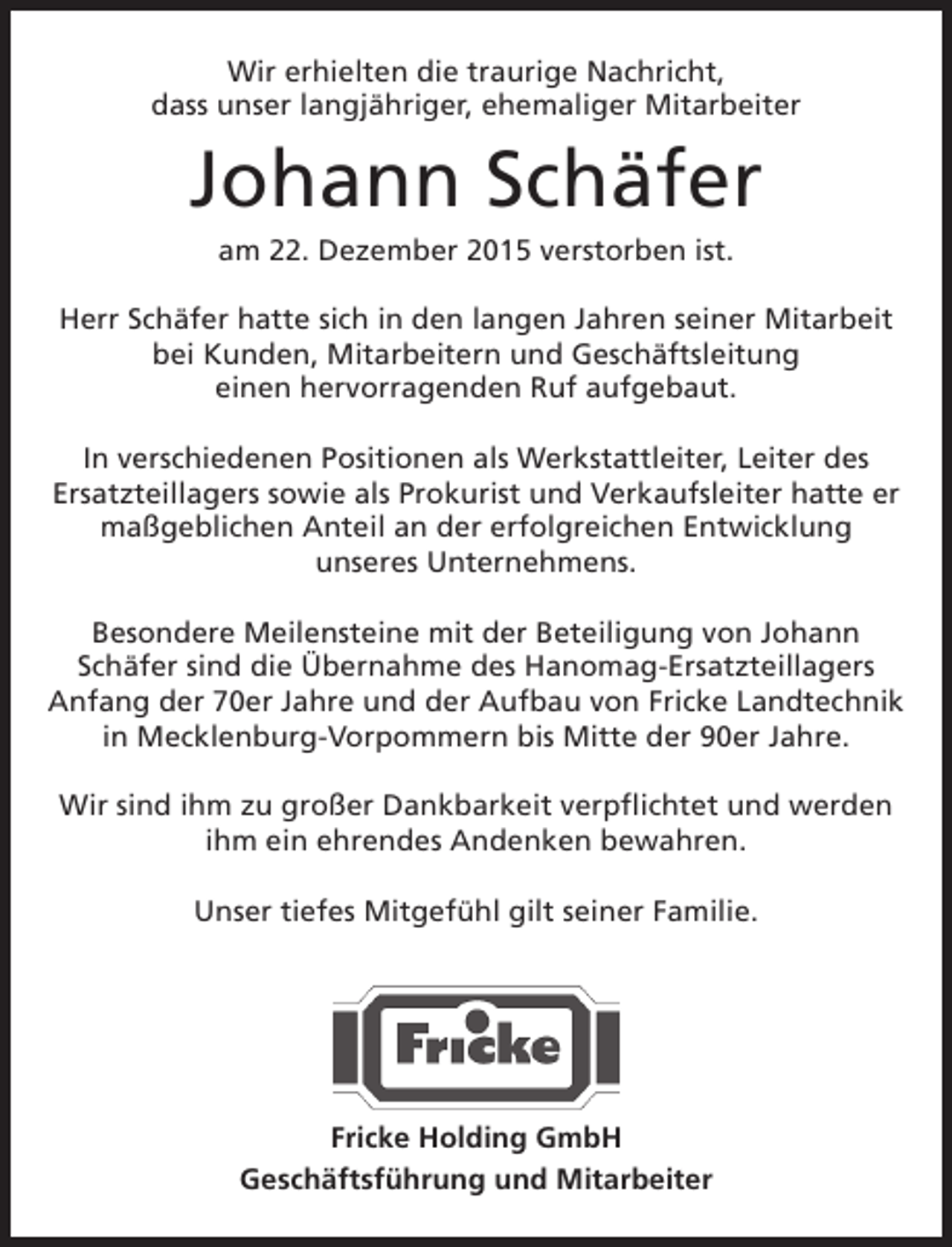 <p>Wir erhielten die traurige Nachricht,<br />dass unser langjÃ¤hriger, ehemaliger Mitarbeiter</p><p>Johann SchÃ¤fer<br />am 22. Dezember 2015 verstorben ist.</p><p>Herr SchÃ¤fer hatte sich in den langen Jahren seiner Mitarbeit<br />bei Kunden, Mitarbeitern und GeschÃ¤ftsleitung<br />einen hervorragenden Ruf aufgebaut.<br />In verschiedenen Positionen als Werkstattleiter, Leiter des<br />Ersatzteillagers sowie als Prokurist und Verkaufsleiter hatte er<br />maÃŸgeblichen Anteil an der erfolgreichen Entwicklung<br />unseres Unternehmens.<br />Besondere Meilensteine mit der Beteiligung von Johann<br />SchÃ¤fer sind die Ãœbernahme des Hanomag-Ersatzteillagers<br />Anfang der 70er Jahre und der Aufbau von Fricke Landtechnik<br />in Mecklenburg-Vorpommern bis Mitte der 90er Jahre.<br />Wir sind ihm zu groÃŸer Dankbarkeit verpflichtet und werden<br />ihm ein ehrendes Andenken bewahren.<br />Unser tiefes MitgefÃ¼hl gilt seiner Familie.</p><p>Fricke Holding GmbH<br />GeschÃ¤ftsfÃ¼hrung und Mitarbeiter</p>