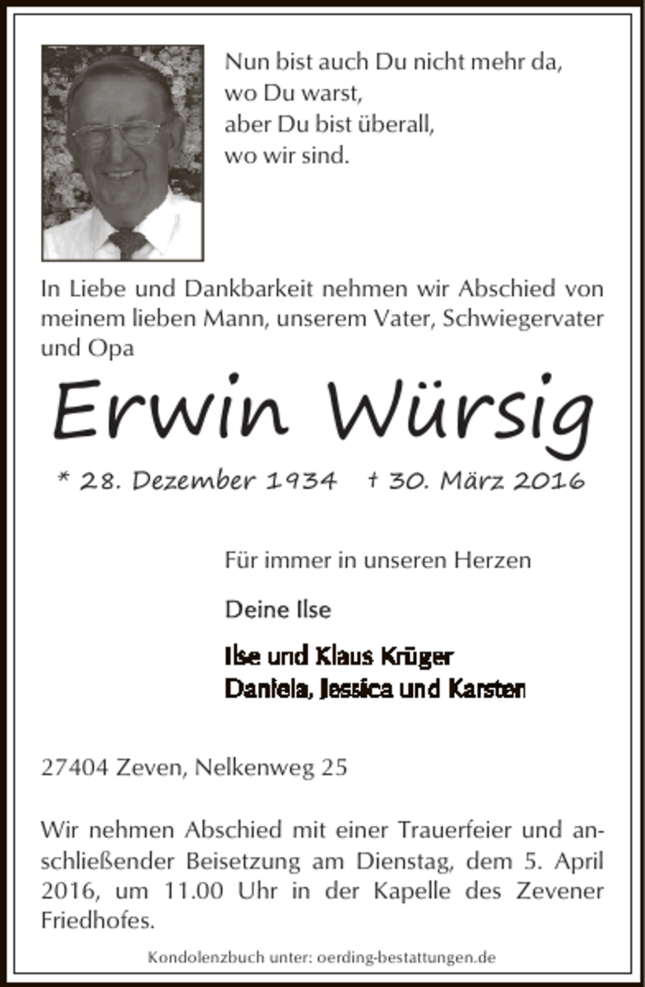 <p>Nun bist auch Du nicht mehr da,<br />wo Du warst,<br />aber Du bist überall,<br />wo wir sind.</p><p>In Liebe und Dankbarkeit nehmen wir Abschied von<br />meinem lieben Mann, unserem Vater, Schwiegervater<br />und Opa</p><p>Erwin Würsig<br />* 28. Dezember 1934</p><p>† 30. März 2016</p><p>Für immer in unseren Herzen</p><p>27404 Zeven, Nelkenweg 25<br />Wir nehmen Abschied mit einer Trauerfeier und anschließender Beisetzung am Dienstag, dem 5. April<br />2016, um 11.00 Uhr in der Kapelle des Zevener<br />Friedhofes.<br />Kondolenzbuch unter: oerding-bestattungen.de</p>