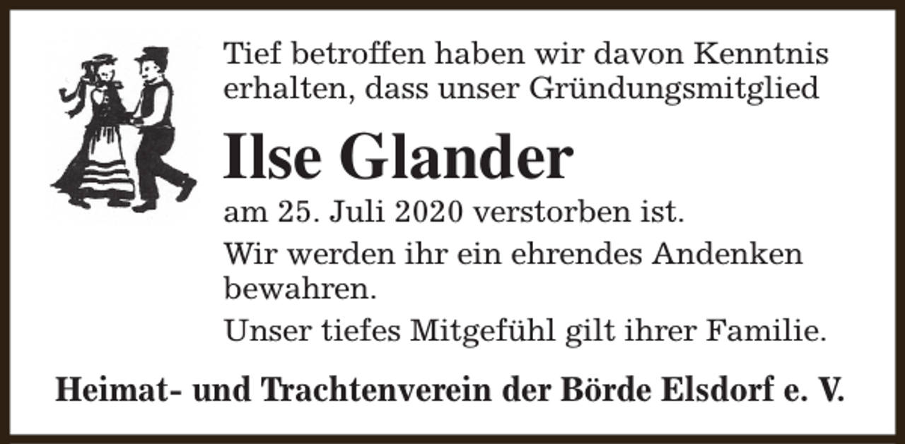 <p>Tief betroffen haben wir davon Kenntnis<br />erhalten, dass unser Gründungsmitglied</p><p>Ilse Glander</p><p>am 25. Juli 2020 verstorben ist.<br />Wir werden ihr ein ehrendes Andenken<br />bewahren.<br />Unser tiefes Mitgefühl gilt ihrer Familie.</p><p>Heimat- und Trachtenverein der Börde Elsdorf e. V.</p>