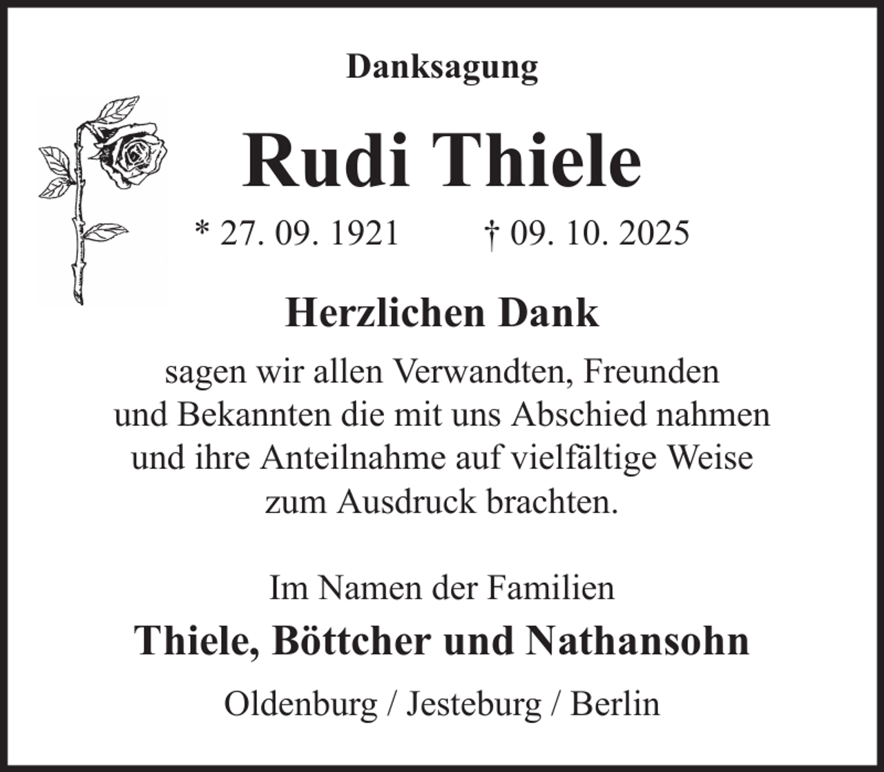 <p>Danksagung</p><p>Rudi Thiele<br />* 27. 09. 1921</p><p>† 09. 10. 2025</p><p>Herzlichen Dank<br />sagen wir allen Verwandten, Freunden<br />und Bekannten die mit uns Abschied nahmen<br />und ihre Anteilnahme auf vielfältige Weise<br />zum Ausdruck brachten.<br />Im Namen der Familien</p><p>Thiele, Böttcher und Nathansohn<br />Oldenburg / Jesteburg / Berlin</p>