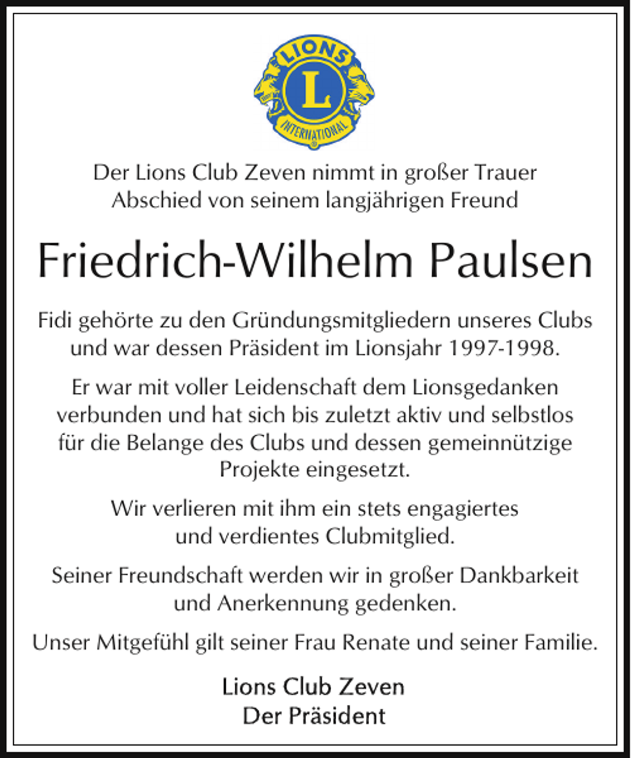 <p>Der Lions Club Zeven nimmt in großer Trauer<br />Abschied von seinem langjährigen Freund</p><p>Friedrich-Wilhelm Paulsen<br />Fidi gehörte zu den Gründungsmitgliedern unseres Clubs<br />und war dessen Präsident im Lionsjahr 1997-1998.<br />Er war mit voller Leidenschaft dem Lionsgedanken<br />verbunden und hat sich bis zuletzt aktiv und selbstlos<br />für die Belange des Clubs und dessen gemeinnützige<br />Projekte eingesetzt.<br />Wir verlieren mit ihm ein stets engagiertes<br />und verdientes Clubmitglied.<br />Seiner Freundschaft werden wir in großer Dankbarkeit<br />und Anerkennung gedenken.<br />Unser Mitgefühl gilt seiner Frau Renate und seiner Familie.</p>