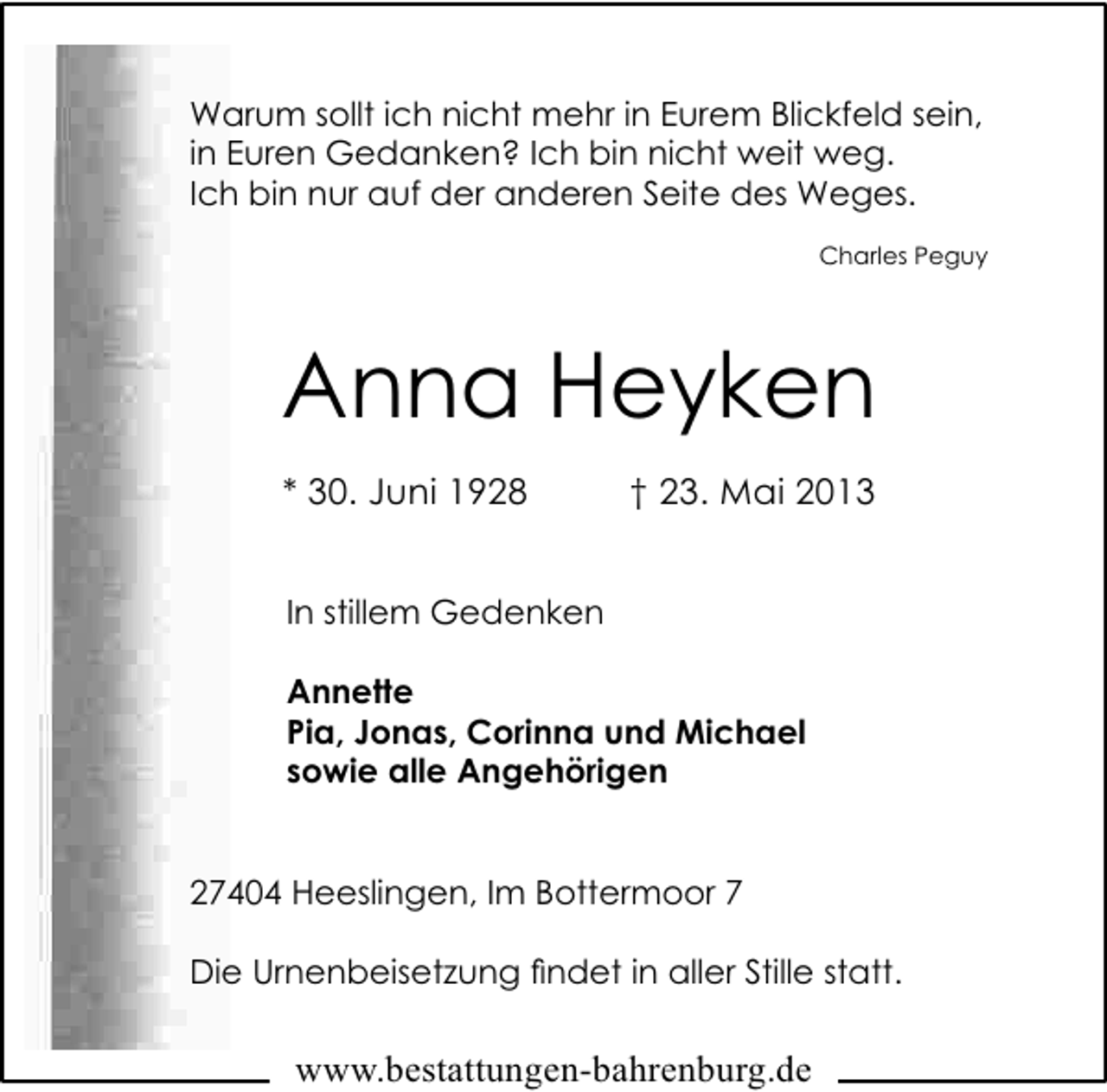 <p>Warum sollt ich nicht mehr in Eurem Blickfeld sein,<br />in Euren Gedanken? Ich bin nicht weit weg.<br />Ich bin nur auf der anderen Seite des Weges.<br />Charles Peguy</p><p>Anna Heyken<br />* 30. Juni 1928</p><p>† 23. Mai 2013</p><p>In stillem Gedenken<br />Annette<br />Pia, Jonas, Corinna und Michael<br />sowie alle Angehörigen<br />27404 Heeslingen, Im Bottermoor 7<br />Die Urnenbeisetzung ﬁndet in aller Stille statt.</p><p>www.bestattungen-bahrenburg.de</p>