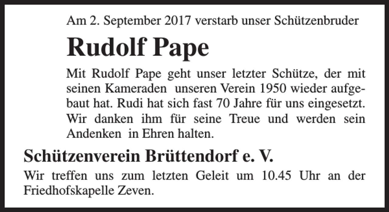 <p>Am 2. September 2017 verstarb unser Schützenbruder</p><p>Rudolf Pape</p><p>Mit Rudolf Pape geht unser letzter Schütze, der mit<br />seinen Kameraden unseren Verein 1950 wieder aufgebaut hat. Rudi hat sich fast 70 Jahre für uns eingesetzt.<br />Wir danken ihm für seine Treue und werden sein<br />Andenken in Ehren halten.</p><p>Schützenverein Brüttendorf e. V.</p><p>Wir treffen uns zum letzten Geleit um 10.45 Uhr an der<br />Friedhofskapelle Zeven.</p>