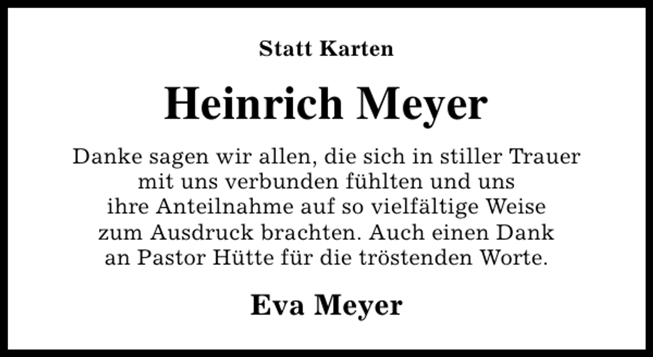 <p>Statt Karten</p><p>Heinrich Meyer<br />Danke sagen wir allen, die sich in stiller Trauer<br />mit uns verbunden fühlten und uns<br />ihre Anteilnahme auf so vielfältige Weise<br />zum Ausdruck brachten. Auch einen Dank<br />an Pastor Hütte für die tröstenden Worte.</p><p>Eva Meyer</p>