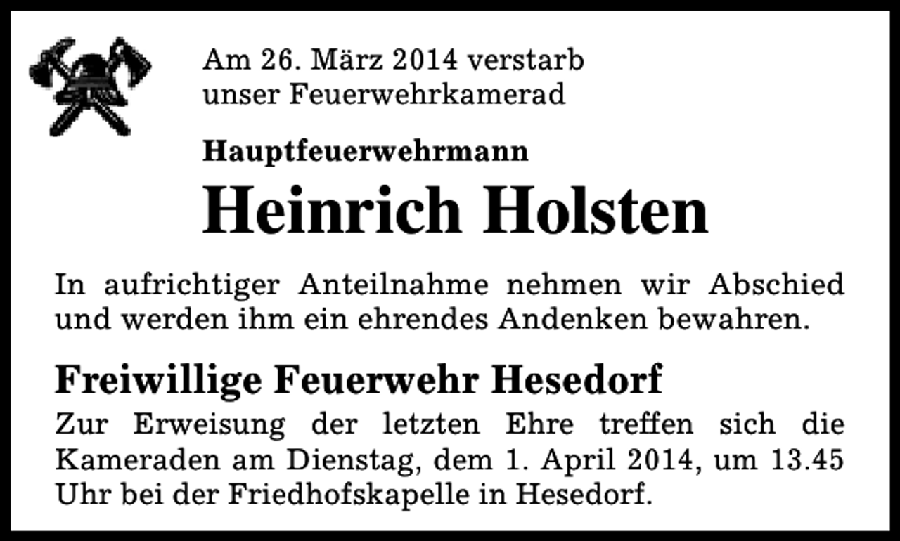 <p>Am 26. März 2014 verstarb<br />unser Feuerwehrkamerad<br />Hauptfeuerwehrmann</p><p>Heinrich Holsten<br />In aufrichtiger Anteilnahme nehmen wir Abschied<br />und werden ihm ein ehrendes Andenken bewahren.</p><p>Freiwillige Feuerwehr Hesedorf</p><p>Zur Erweisung der letzten Ehre treffen sich die<br />Kameraden am Dienstag, dem 1. April 2014, um 13.45<br />Uhr bei der Friedhofskapelle in Hesedorf.</p>