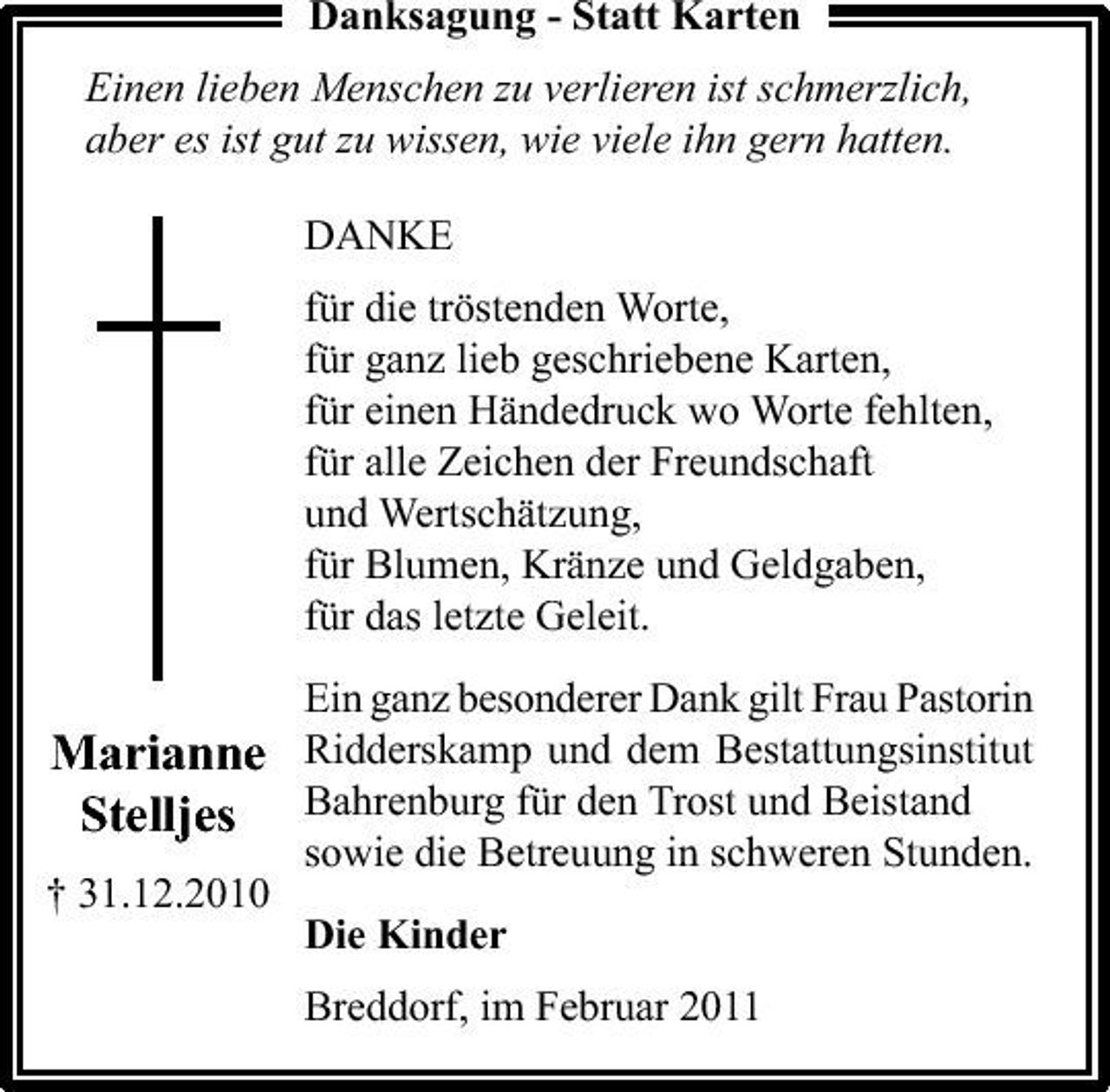<p>Danksagung - Statt Karten Einen lieben Menschen zu verlieren ist schmerzlich, aber es ist gut zu wissen, wie viele ihn gern hatten. DANKE für die tröstenden Worte, für ganz lieb geschriebene Karten, für einen Händedruck wo Worte fehlten, für alle Zeichen der Freundschaft und Wertschätzung, für Blumen, Kränze und Geldgaben, für das letzte Geleit. Ein ganz besonderer Dank gilt Frau Pastorin</p><p>Marianne Ridderskamp und dem Bestattungsinstitut Stelljes Bahrenburg für den Trost und Beistand<br />sowie die Betreuung in schweren Stunden. Die Kinder Breddorf, im Februar 2011 † 31.12.2010</p>