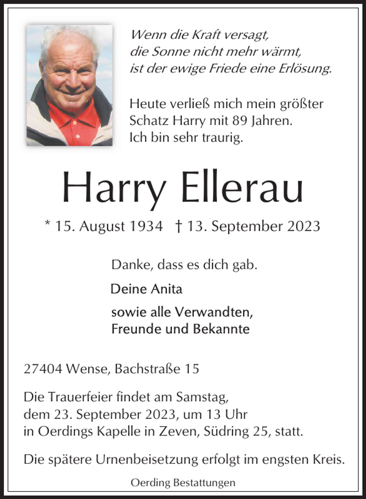 <p>Wenn die Kraft versagt,<br />die Sonne nicht mehr wärmt,<br />ist der ewige Friede eine Erlösung.<br />Heute verließ mich mein größter<br />Schatz Harry mit 89 Jahren.<br />Ich bin sehr traurig.</p><p>Harry Ellerau<br />* 15. August 1934 † 13. September 2023<br />Danke, dass es dich gab.</p><p>27404 Wense, Bachstraße 15<br />Die Trauerfeier findet am Samstag,<br />dem 23. September 2023, um 13 Uhr<br />in Oerdings Kapelle in Zeven, Südring 25, statt.<br />Die spätere Urnenbeisetzung erfolgt im engsten Kreis.<br />Oerding Bestattungen</p>
