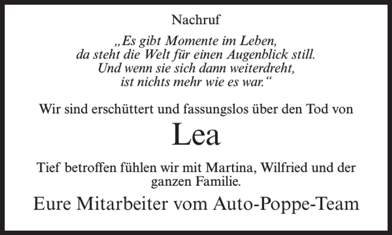 <p>Nachruf<br />„Es gibt Momente im Leben,<br />da steht die Welt für einen Augenblick still.<br />Und wenn sie sich dann weiterdreht,<br />ist nichts mehr wie es war.“<br />Wir sind erschüttert und fassungslos über den Tod von</p><p>Lea</p><p>Tief betroffen fühlen wir mit Martina, Wilfried und der<br />ganzen Familie.</p><p>Eure Mitarbeiter vom Auto-Poppe-Team</p>