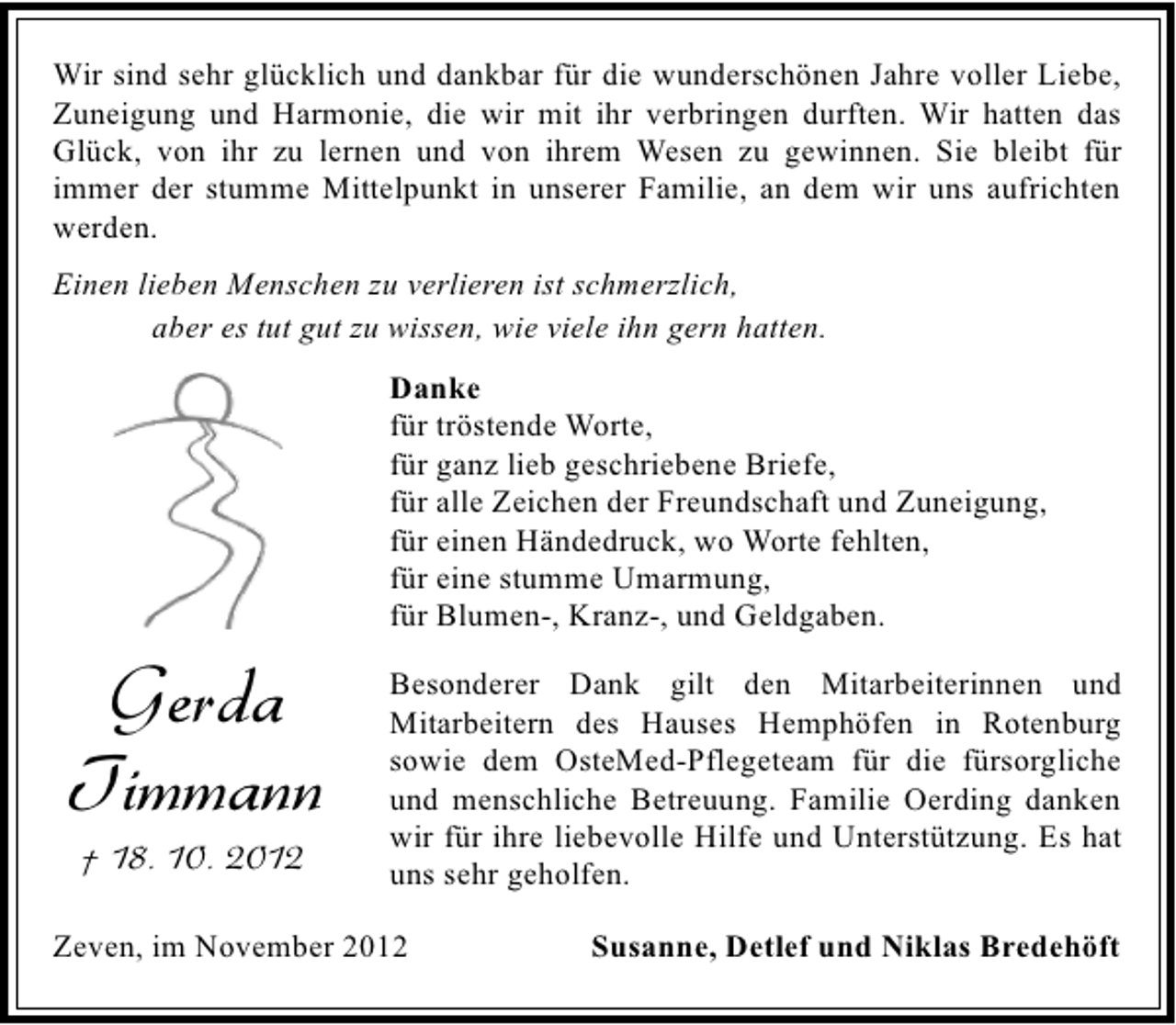 <p>Wir sind sehr glücklich und dankbar für die wunderschönen Jahre voller Liebe,<br />Zuneigung und Harmonie, die wir mit ihr verbringen durften. Wir hatten das<br />Glück, von ihr zu lernen und von ihrem Wesen zu gewinnen. Sie bleibt für<br />immer der stumme Mittelpunkt in unserer Familie, an dem wir uns aufrichten<br />werden.<br />Einen lieben Menschen zu verlieren ist schmerzlich,<br />aber es tut gut zu wissen, wie viele ihn gern hatten.<br />Danke<br />für tröstende Worte,<br />für ganz lieb geschriebene Briefe,<br />für alle Zeichen der Freundschaft und Zuneigung,<br />für einen Händedruck, wo Worte fehlten,<br />für eine stumme Umarmung,<br />für Blumen-, Kranz-, und Geldgaben.</p><p>Gerda<br />Timmann<br />† 18. 10. 2012</p><p>Besonderer Dank gilt den Mitarbeiterinnen und<br />Mitarbeitern des Hauses Hemphöfen in Rotenburg<br />sowie dem OsteMed-Pflegeteam für die fürsorgliche<br />und menschliche Betreuung. Familie Oerding danken<br />wir für ihre liebevolle Hilfe und Unterstützung. Es hat<br />uns sehr geholfen.</p><p>Zeven, im November 2012</p><p>Susanne, Detlef und Niklas Bredehöft</p>