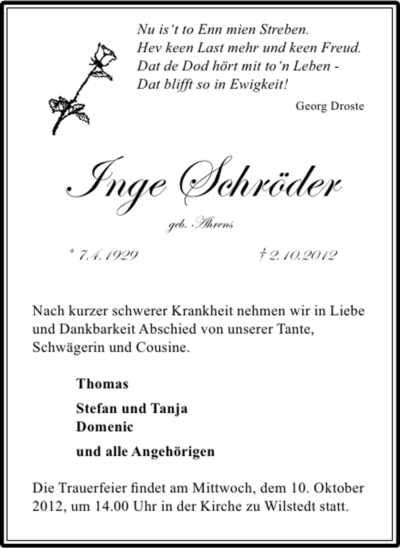 <p>Nu is‘t to Enn mien Streben.<br />Hev keen Last mehr und keen Freud.<br />Dat de Dod hört mit to‘n Leben Dat blifft so in Ewigkeit!<br />Georg Droste</p><p>Inge Schröder<br />geb. Ahrens</p><p>* 7.4.1929</p><p>† 2.10.2012</p><p>Nach kurzer schwerer Krankheit nehmen wir in Liebe<br />und Dankbarkeit Abschied von unserer Tante,<br />Schwägerin und Cousine.<br />Thomas<br />Stefan und Tanja<br />Domenic<br />und alle Angehörigen</p><p>Die Trauerfeier ﬁndet am Mittwoch, dem 10. Oktober<br />2012, um 14.00 Uhr in der Kirche zu Wilstedt statt.</p>