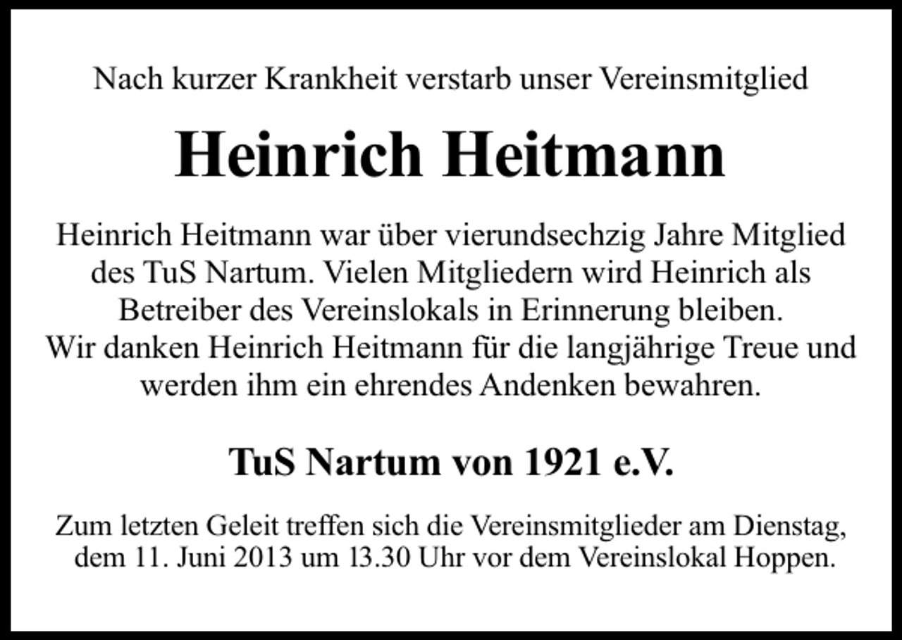 <p>Nach kurzer Krankheit verstarb unser Vereinsmitglied</p><p>Heinrich Heitmann<br />Heinrich Heitmann war über vierundsechzig Jahre Mitglied<br />des TuS Nartum. Vielen Mitgliedern wird Heinrich als<br />Betreiber des Vereinslokals in Erinnerung bleiben.<br />Wir danken Heinrich Heitmann für die langjährige Treue und<br />werden ihm ein ehrendes Andenken bewahren.</p><p>TuS Nartum von 1921 e.V.<br />Zum letzten Geleit treffen sich die Vereinsmitglieder am Dienstag,<br />dem 11. Juni 2013 um 13.30 Uhr vor dem Vereinslokal Hoppen.</p>