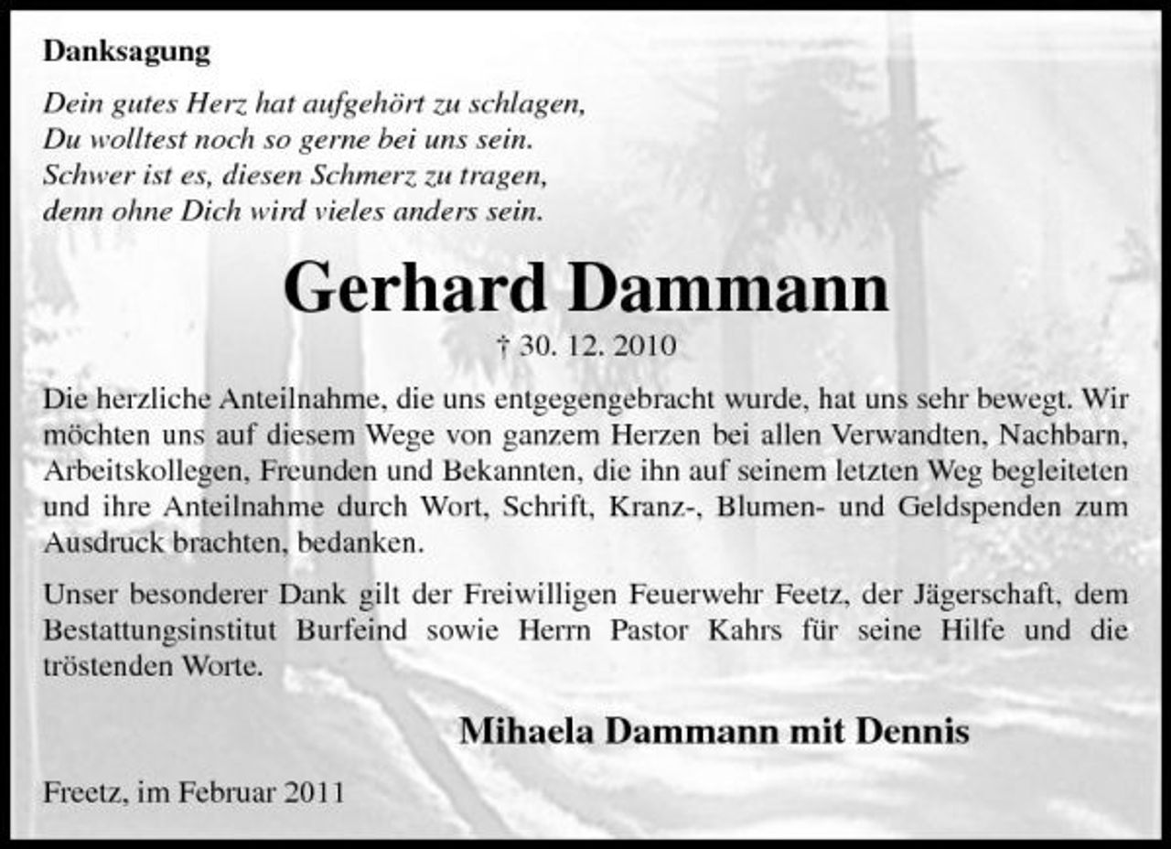 <p>Danksagung Dein gutes Herz hat aufgehört zu schlagen, Du wolltest noch so gerne bei uns sein. Schwer ist es, diesen Schmerz zu tragen, denn ohne Dich wird vieles anders sein.</p><p>Gerhard Dammann<br />† 30. 12. 2010 Die herzliche Anteilnahme, die uns entgegengebracht wurde, hat uns sehr bewegt. Wir möchten uns auf diesem Wege von ganzem Herzen bei allen Verwandten, Nachbarn, Arbeitskollegen, Freunden und Bekannten, die ihn auf seinem letzten Weg begleiteten und ihre Anteilnahme durch Wort, Schrift, Kranz-, Blumen- und Geldspenden zum Ausdruck brachten, bedanken. Unser besonderer Dank gilt der Freiwilligen Feuerwehr Feetz, der Jägerschaft, dem Bestattungsinstitut Burfeind sowie Herrn Pastor Kahrs für seine Hilfe und die tröstenden Worte.</p><p>Mihaela Dammann mit Dennis<br />Freetz, im Februar 2011</p>