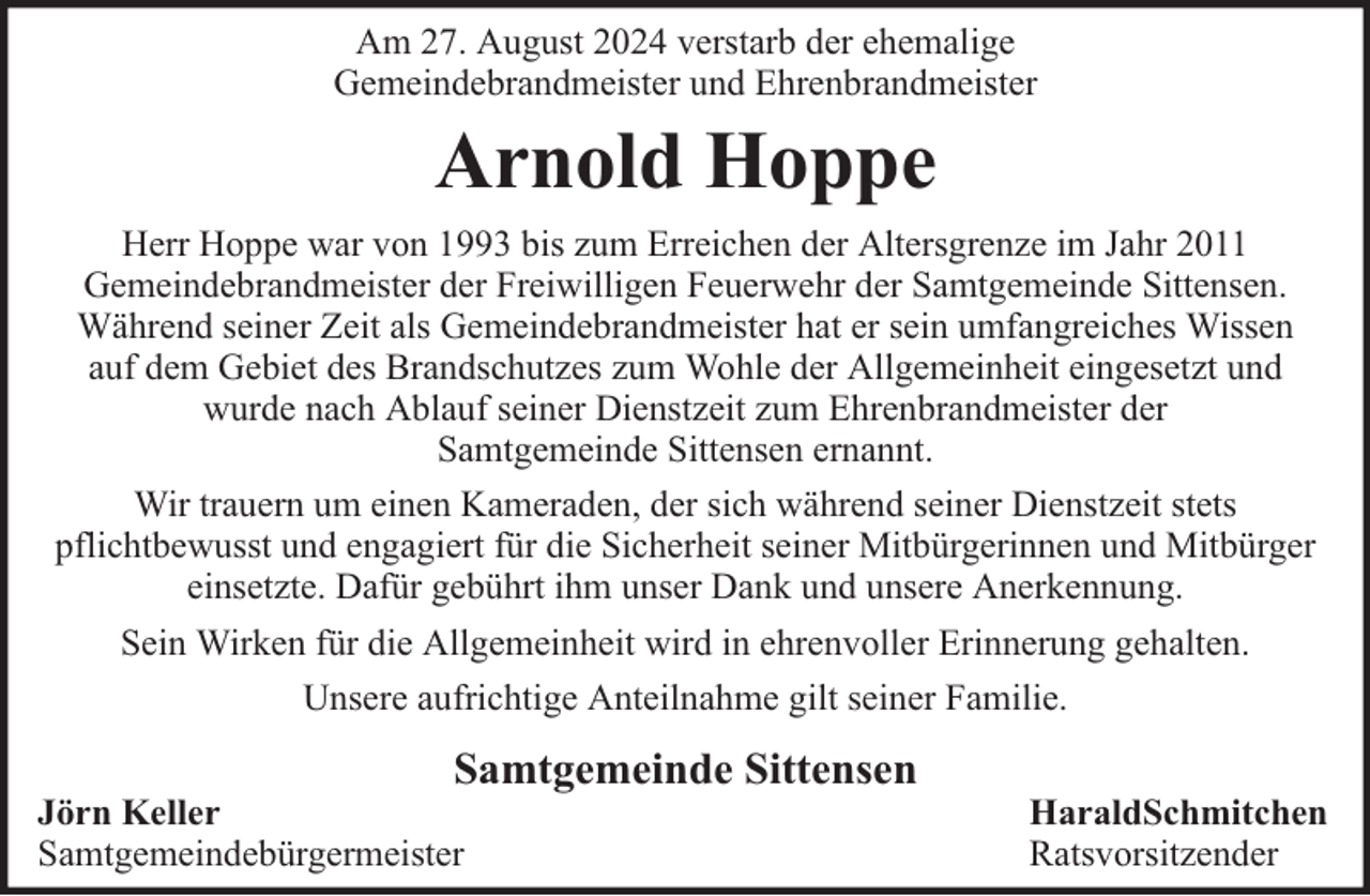 <p>Am 27. August 2024 verstarb der ehemalige<br />Gemeindebrandmeister und Ehrenbrandmeister</p><p>Arnold Hoppe<br />Herr Hoppe war von 1993 bis zum Erreichen der Altersgrenze im Jahr 2011<br />Gemeindebrandmeister der Freiwilligen Feuerwehr der Samtgemeinde Sittensen.<br />Während seiner Zeit als Gemeindebrandmeister hat er sein umfangreiches Wissen<br />auf dem Gebiet des Brandschutzes zum Wohle der Allgemeinheit eingesetzt und<br />wurde nach Ablauf seiner Dienstzeit zum Ehrenbrandmeister der<br />Samtgemeinde Sittensen ernannt.<br />Wir trauern um einen Kameraden, der sich während seiner Dienstzeit stets<br />pflichtbewusst und engagiert für die Sicherheit seiner Mitbürgerinnen und Mitbürger<br />einsetzte. Dafür gebührt ihm unser Dank und unsere Anerkennung.<br />Sein Wirken für die Allgemeinheit wird in ehrenvoller Erinnerung gehalten.<br />Unsere aufrichtige Anteilnahme gilt seiner Familie.</p><p>Samtgemeinde Sittensen</p><p>Jörn Keller<br />Samtgemeindebürgermeister</p><p>HaraldSchmitchen<br />Ratsvorsitzender</p>