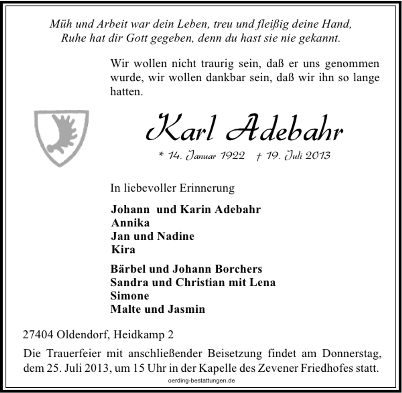 <p>Müh und Arbeit war dein Leben, treu und fleißig deine Hand,<br />Ruhe hat dir Gott gegeben, denn du hast sie nie gekannt.<br />Wir wollen nicht traurig sein, daß er uns genommen<br />wurde, wir wollen dankbar sein, daß wir ihn so lange<br />hatten.</p><p>Karl Adebahr<br />* 14. Januar 1922 † 19. Juli 2013</p><p>In liebevoller Erinnerung<br />Johann und Karin Adebahr<br />Annika<br />Jan und Nadine<br />Kira<br />Bärbel und Johann Borchers<br />Sandra und Christian mit Lena<br />Simone<br />Malte und Jasmin<br />27404 Oldendorf, Heidkamp 2<br />Die Trauerfeier mit anschließender Beisetzung findet am Donnerstag,<br />dem 25. Juli 2013, um 15 Uhr in der Kapelle des Zevener Friedhofes statt.<br />oerding-bestattungen.de</p>