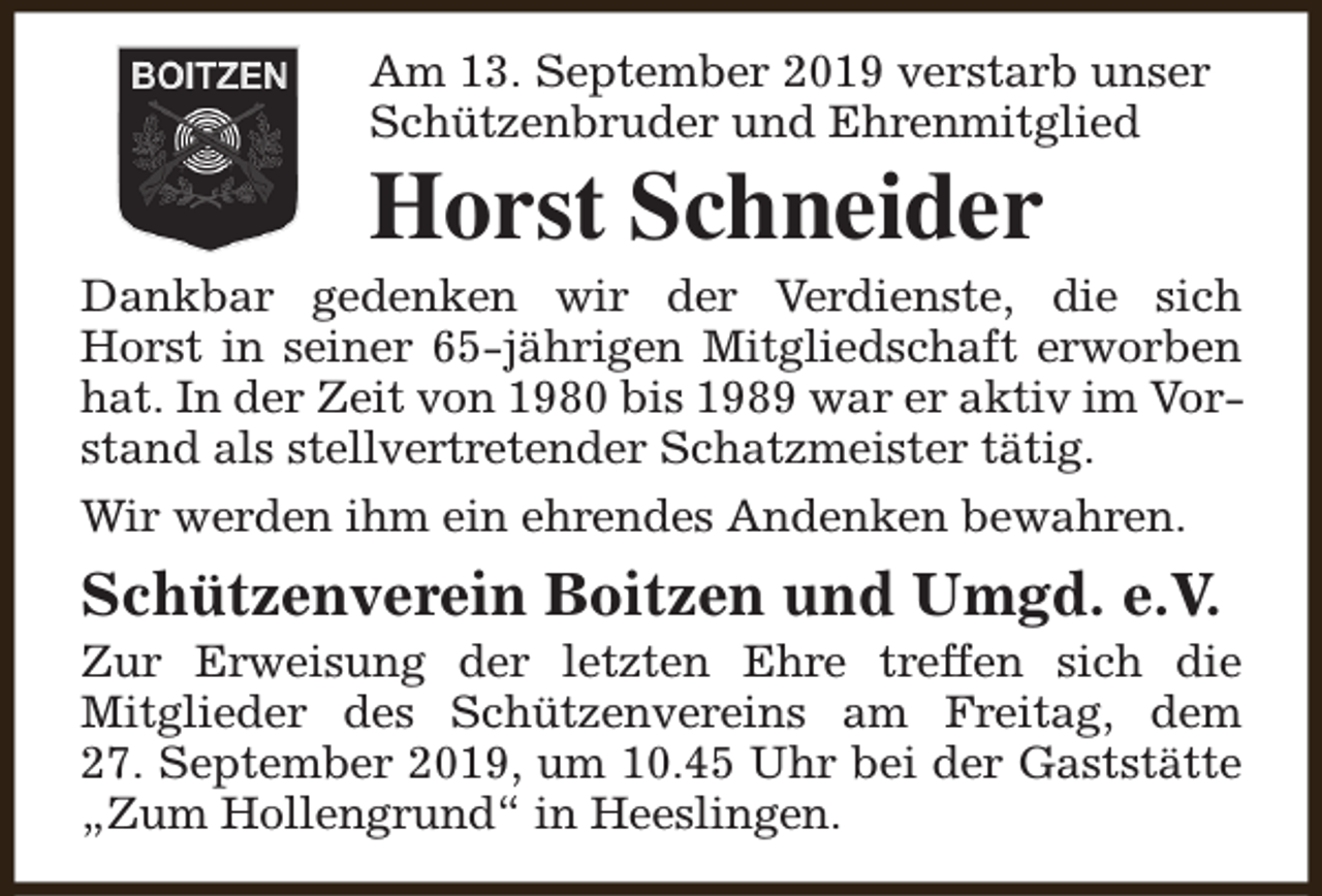 <p>Am 13. September 2019 verstarb unser<br />Schützenbruder und Ehrenmitglied</p><p>Horst Schneider</p><p>Dankbar gedenken wir der Verdienste, die sich<br />Horst in seiner 65-jährigen Mitgliedschaft erworben<br />hat. In der Zeit von 1980 bis 1989 war er aktiv im Vorstand als stellvertretender Schatzmeister tätig.<br />Wir werden ihm ein ehrendes Andenken bewahren.</p><p>Schützenverein Boitzen und Umgd. e.V.</p><p>Zur Erweisung der letzten Ehre treffen sich die<br />Mitglieder des Schützenvereins am Freitag, dem<br />27. September 2019, um 10.45 Uhr bei der Gaststätte<br />„Zum Hollengrund“ in Heeslingen.</p>