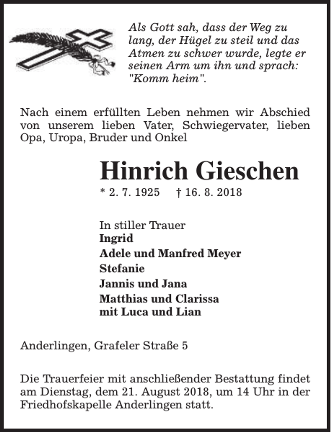 <p>Als Gott sah, dass der Weg zu<br />lang, der Hügel zu steil und das<br />Atmen zu schwer wurde, legte er<br />seinen Arm um ihn und sprach:<br />"Komm heim".<br />Nach einem erfüllten Leben nehmen wir Abschied<br />von unserem lieben Vater, Schwiegervater, lieben<br />Opa, Uropa, Bruder und Onkel</p><p>Hinrich Gieschen<br />* 2. 7. 1925</p><p>† 16. 8. 2018</p><p>In stiller Trauer<br />Ingrid<br />Adele und Manfred Meyer<br />Stefanie<br />Jannis und Jana<br />Matthias und Clarissa<br />mit Luca und Lian<br />Anderlingen, Grafeler Straße 5<br />Die Trauerfeier mit anschließender Bestattung findet<br />am Dienstag, dem 21. August 2018, um 14 Uhr in der<br />Friedhofskapelle Anderlingen statt.</p>