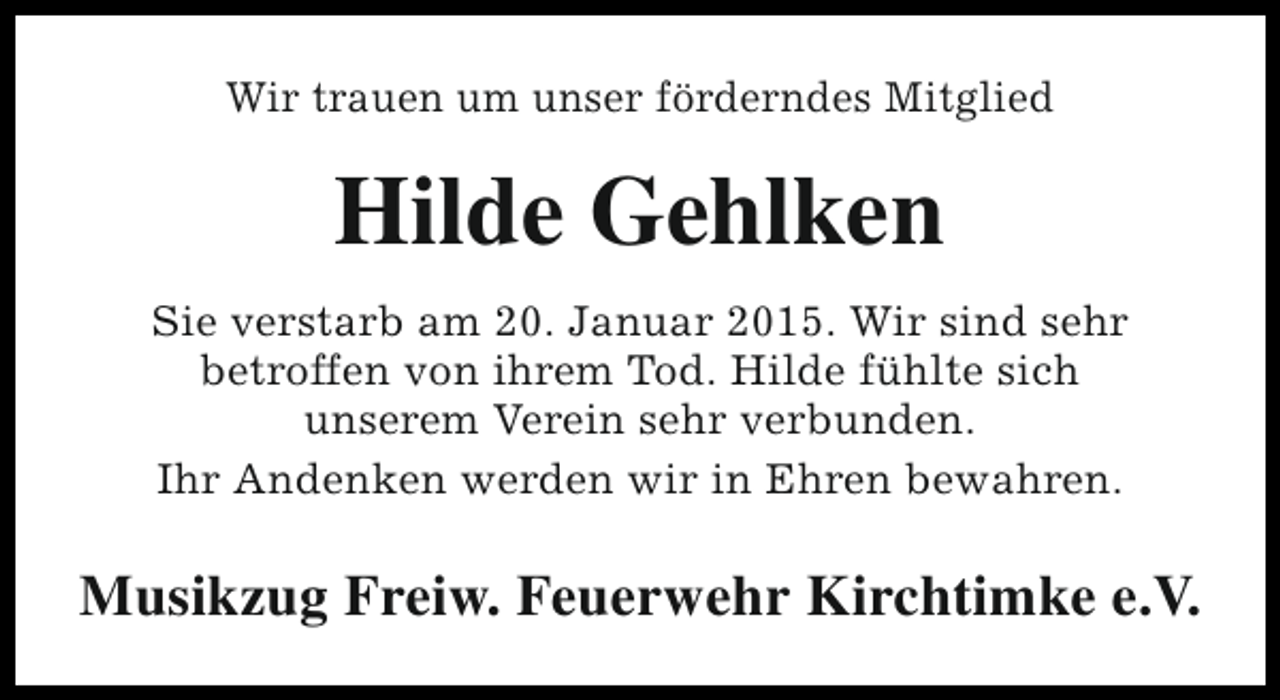<p>Wir trauen um unser förderndes Mitglied</p><p>Hilde Gehlken<br />Sie verstarb am 20. Januar 2015. Wir sind sehr<br />betroffen von ihrem Tod. Hilde fühlte sich<br />unserem Verein sehr verbunden.<br />Ihr Andenken werden wir in Ehren bewahren.</p><p>Musikzug Freiw. Feuerwehr Kirchtimke e.V.</p>