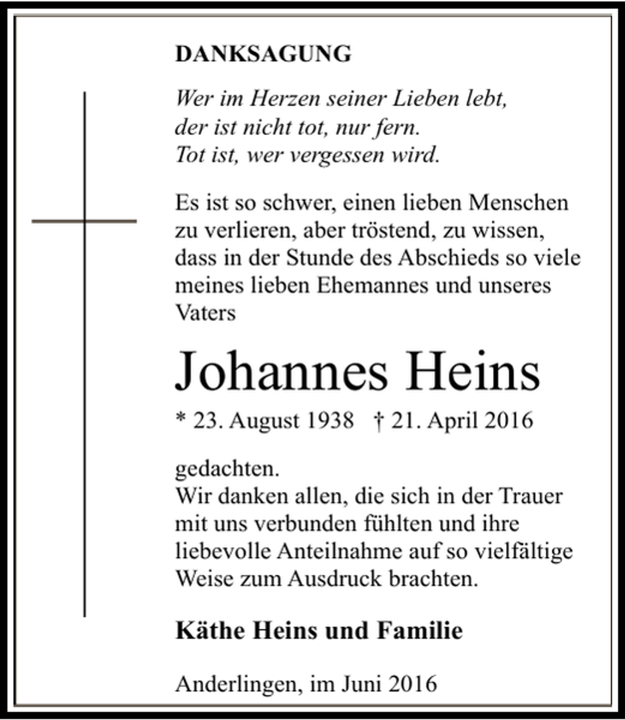 <p>DANKSAGUNG<br />Wer im Herzen seiner Lieben lebt,<br />der ist nicht tot, nur fern.<br />Tot ist, wer vergessen wird.<br />Es ist so schwer, einen lieben Menschen<br />zu verlieren, aber tröstend, zu wissen,<br />dass in der Stunde des Abschieds so viele<br />meines lieben Ehemannes und unseres<br />Vaters</p><p>Johannes Heins</p><p>* 23. August 1938 † 21. April 2016</p><p>gedachten.<br />Wir danken allen, die sich in der Trauer<br />mit uns verbunden fühlten und ihre<br />liebevolle Anteilnahme auf so vielfältige<br />Weise zum Ausdruck brachten.</p><p>Käthe Heins und Familie<br />Anderlingen, im Juni 2016</p>
