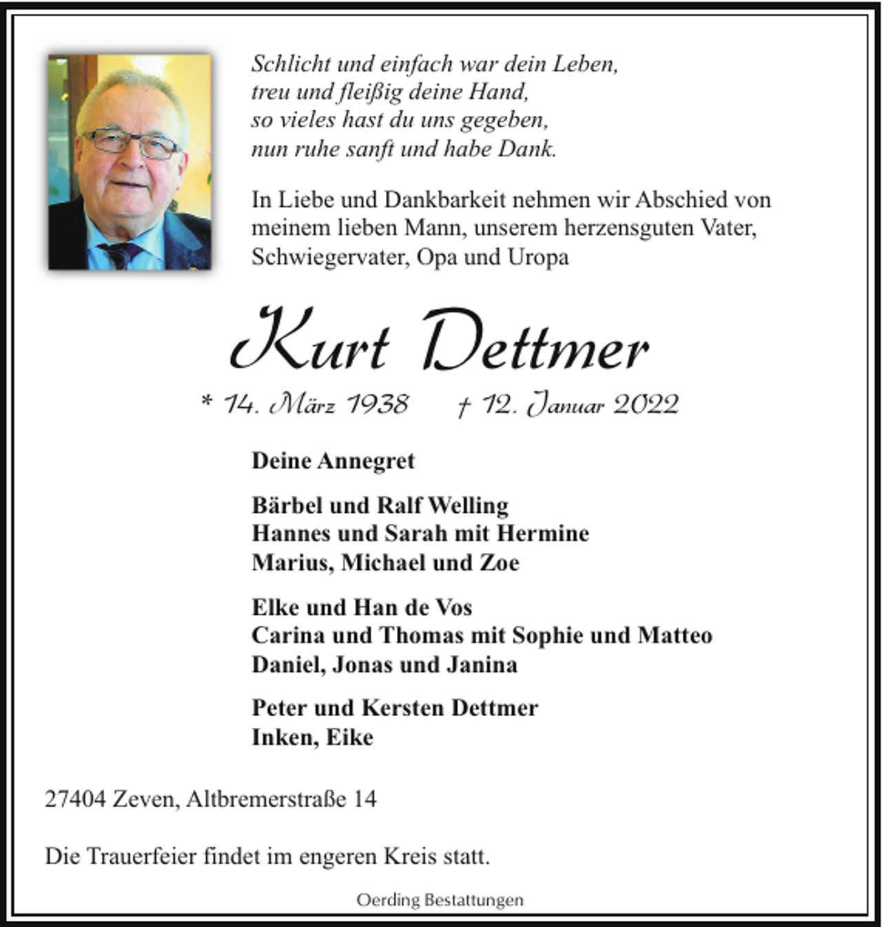 <p>Schlicht und einfach war dein Leben,<br />treu und fleißig deine Hand,<br />so vieles hast du uns gegeben,<br />nun ruhe sanft und habe Dank.<br />In Liebe und Dankbarkeit nehmen wir Abschied von<br />meinem lieben Mann, unserem herzensguten Vater,<br />Schwiegervater, Opa und Uropa</p><p>Kurt Dettmer</p><p>* 14. März 1938</p><p>† 12. Januar 2022</p><p>Deine Annegret<br />Bärbel und Ralf Welling<br />Hannes und Sarah mit Hermine<br />Marius, Michael und Zoe<br />Elke und Han de Vos<br />Carina und Thomas mit Sophie und Matteo<br />Daniel, Jonas und Janina<br />Peter und Kersten Dettmer<br />Inken, Eike<br />27404 Zeven, Altbremerstraße 14<br />Die Trauerfeier findet im engeren Kreis statt.<br />Oerding Bestattungen</p>
