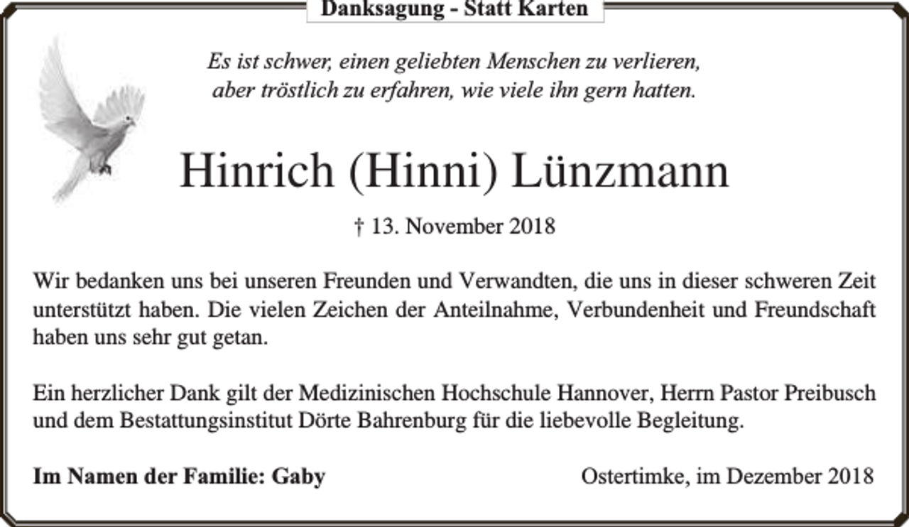 <p>Danksagung - Statt Karten<br />Es ist schwer, einen geliebten Menschen zu verlieren,<br />aber tröstlich zu erfahren, wie viele ihn gern hatten.</p><p>Hinrich (Hinni) Lünzmann<br />† 13. November 2018<br />Wir bedanken uns bei unseren Freunden und Verwandten, die uns in dieser schweren Zeit<br />unterstützt haben. Die vielen Zeichen der Anteilnahme, Verbundenheit und Freundschaft<br />haben uns sehr gut getan.<br />Ein herzlicher Dank gilt der Medizinischen Hochschule Hannover, Herrn Pastor Preibusch<br />und dem Bestattungsinstitut Dörte Bahrenburg für die liebevolle Begleitung.<br />Im Namen der Familie: Gaby</p><p>Ostertimke, im Dezember 2018</p>