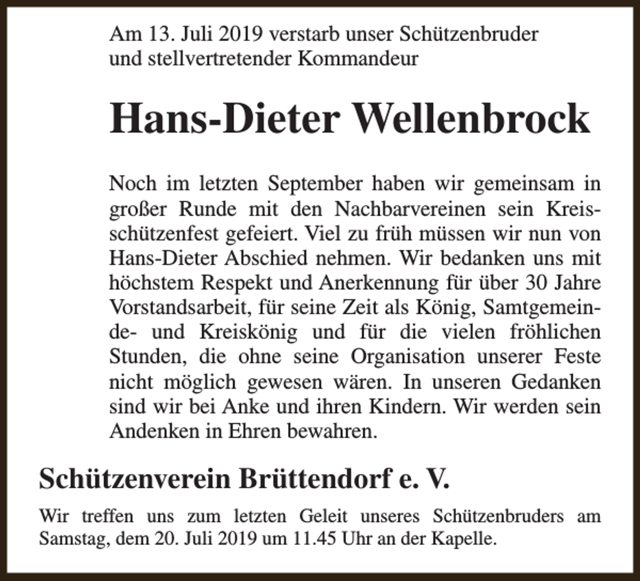 <p>Am 13. Juli 2019 verstarb unser Schützenbruder<br />und stellvertretender Kommandeur</p><p>Hans-Dieter Wellenbrock<br />Noch im letzten September haben wir gemeinsam in<br />großer Runde mit den Nachbarvereinen sein Kreisschützenfest gefeiert. Viel zu früh müssen wir nun von<br />Hans-Dieter Abschied nehmen. Wir bedanken uns mit<br />höchstem Respekt und Anerkennung für über 30 Jahre<br />Vorstandsarbeit, für seine Zeit als König, Samtgemeinde- und Kreiskönig und für die vielen fröhlichen<br />Stunden, die ohne seine Organisation unserer Feste<br />nicht möglich gewesen wären. In unseren Gedanken<br />sind wir bei Anke und ihren Kindern. Wir werden sein<br />Andenken in Ehren bewahren.</p><p>Schützenverein Brüttendorf e. V.<br />Wir treffen uns zum letzten Geleit unseres Schützenbruders am<br />Samstag, dem 20. Juli 2019 um 11.45 Uhr an der Kapelle.</p>