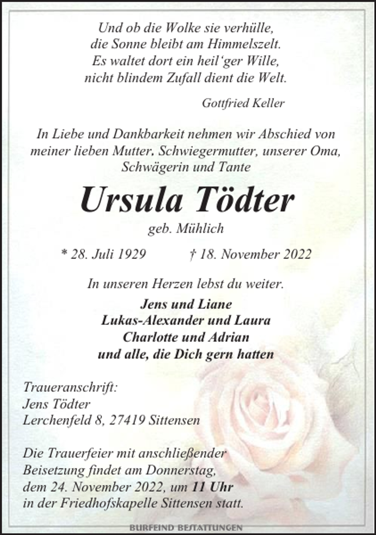 <p>Und ob die Wolke sie verhülle,<br />die Sonne bleibt am Himmelszelt.<br />Es waltet dort ein heil‘ger Wille,<br />nicht blindem Zufall dient die Welt.<br />Gottfried Keller</p><p>In Liebe und Dankbarkeit nehmen wir Abschied von<br />meiner lieben Mutter., Schwiegermutter, unserer Oma,<br />Schwägerin und Tante</p><p>Ursula Tödter<br />geb. Mühlich<br />* 28. Juli 1929</p><p>† 18. November 2022</p><p>In unseren Herzen lebst du weiter.<br />Jens und Liane<br />Lukas-Alexander und Laura<br />Charlotte und Adrian<br />und alle, die Dich gern hatten<br />Traueranschrift:<br />Jens Tödter<br />Lerchenfeld 8, 27419 Sittensen<br />Die Trauerfeier mit anschließender<br />Beisetzung findet am Donnerstag,<br />dem 24. November 2022, um 11 Uhr<br />in der Friedhofskapelle Sittensen statt.<br />Burfeind Bestattungen</p>