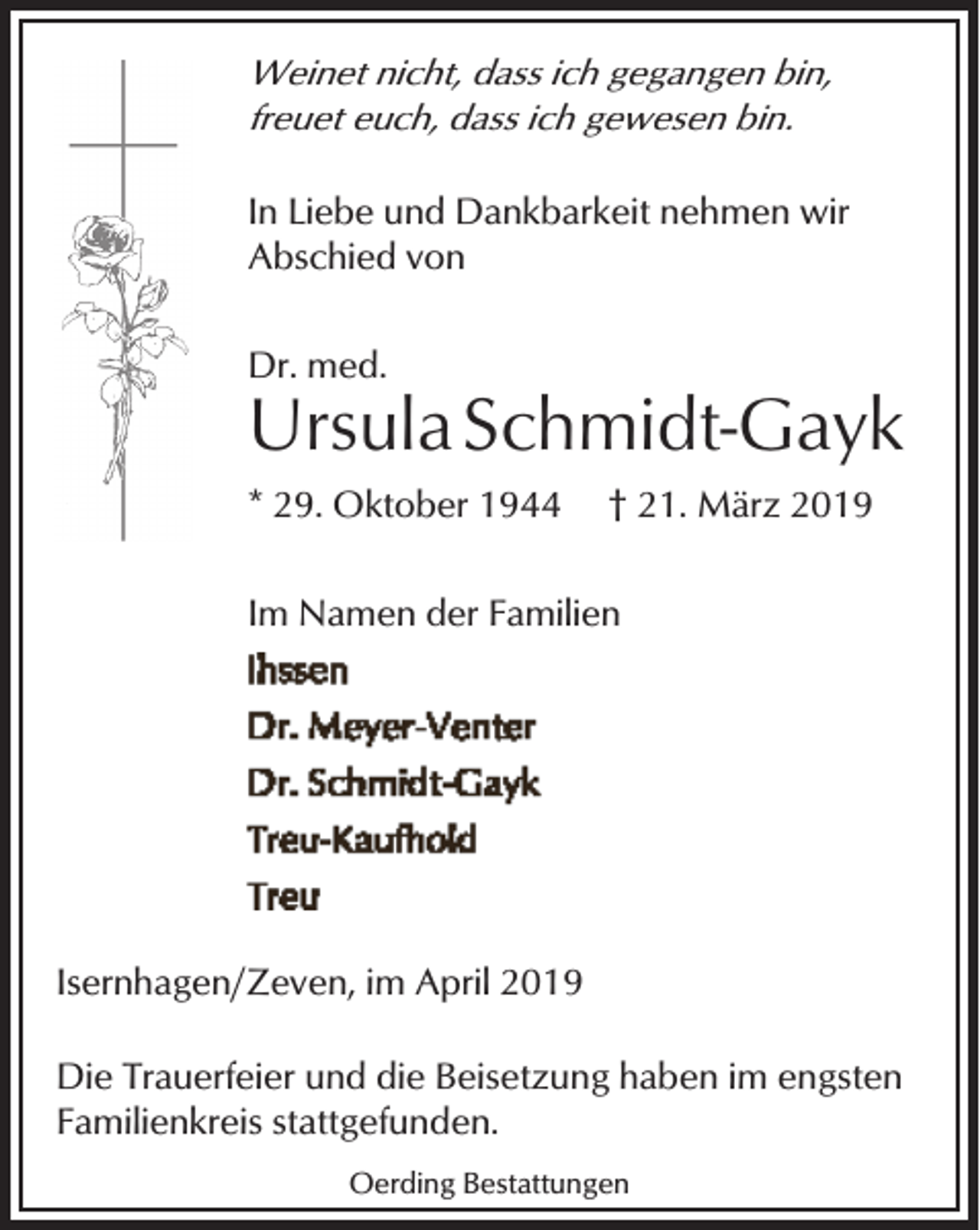 <p>Weinet nicht, dass ich gegangen bin,<br />freuet euch, dass ich gewesen bin.<br />In Liebe und Dankbarkeit nehmen wir<br />Abschied von<br />Dr. med.</p><p>Ursula Schmidt-Gayk<br />* 29. Oktober 1944</p><p>† 21. März 2019</p><p>Im Namen der Familien</p><p>Isernhagen/Zeven, im April 2019<br />Die Trauerfeier und die Beisetzung haben im engsten<br />Familienkreis stattgefunden.<br />Oerding Bestattungen</p>
