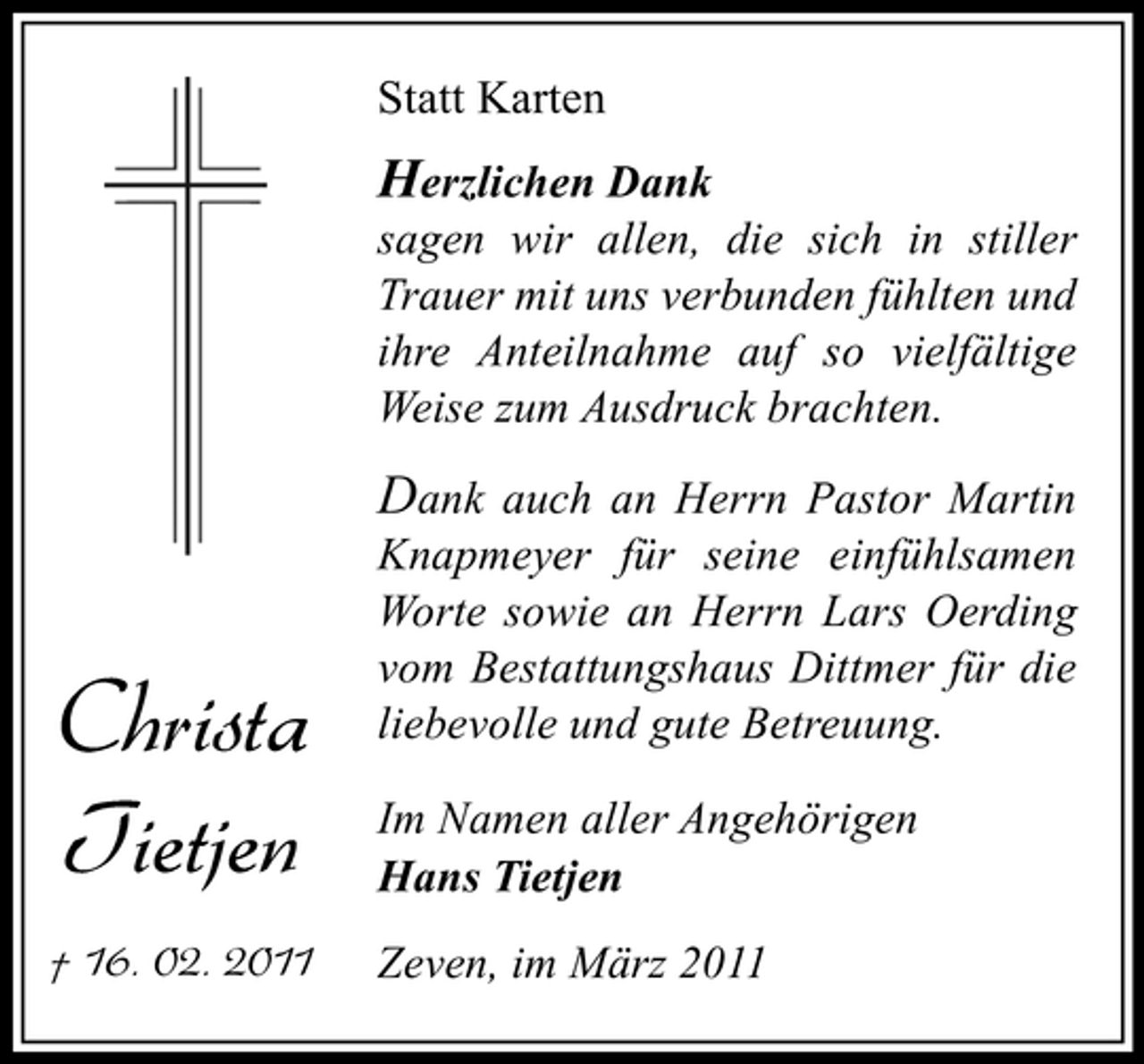 <p>Statt Karten</p><p>Herzlichen Dank<br />sagen wir allen, die sich in stiller Trauer mit uns verbunden fühlten und ihre Anteilnahme auf so vielfältige Weise zum Ausdruck brachten.</p><p>Christa Tietjen<br />† 16. 02. 2011</p><p>Dank auch an Herrn Pastor Martin Knapmeyer für seine einfühlsamen Worte sowie an Herrn Lars Oerding vom Bestattungshaus Dittmer für die liebevolle und gute Betreuung.<br />Im Namen aller Angehörigen Hans Tietjen Zeven, im März 2011</p>