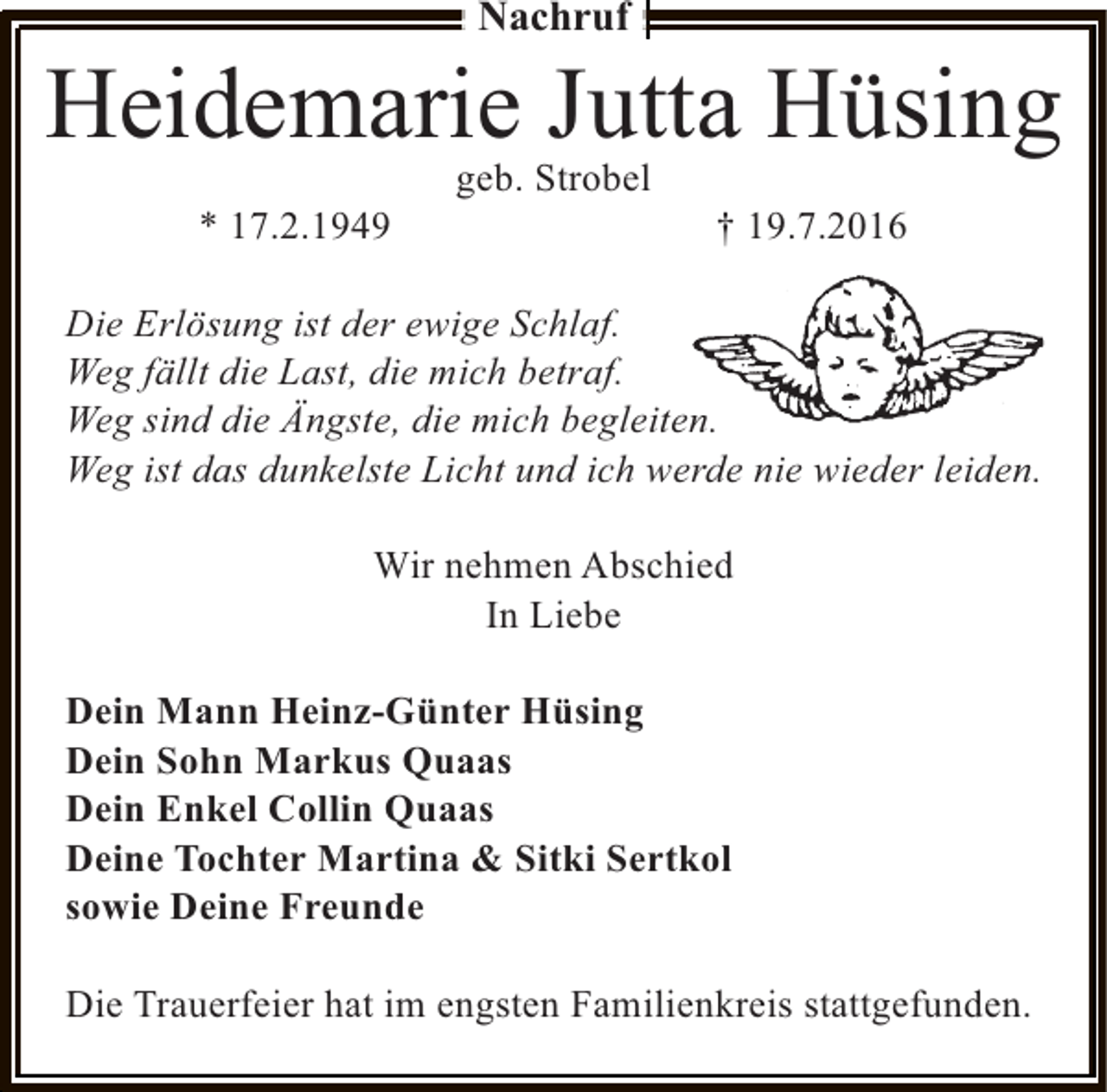 <p>Nachruf</p><p>Heidemarie Jutta Hüsing<br />* 17.2.1949</p><p>geb. Strobel</p><p>† 19.7.2016</p><p>Die Erlösung ist der ewige Schlaf.<br />Weg fällt die Last, die mich betraf.<br />n<br />Weg sind die Ängste, die mich begleiten.<br />Weg ist das dunkelste Licht und ich werde nie wieder leiden.<br />Wir nehmen Abschied<br />In Liebe<br />Dein Mann Heinz-Günter Hüsing<br />Dein Sohn Markus Quaas<br />Dein Enkel Collin Quaas<br />Deine Tochter Martina &amp; Sitki Sertkol<br />sowie Deine Freunde<br />Die Trauerfeier hat im engsten Familienkreis stattgefunden.</p>