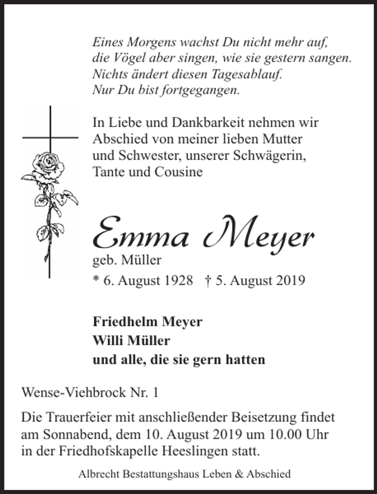 <p>Eines Morgens wachst Du nicht mehr auf,<br />die Vögel aber singen, wie sie gestern sangen.<br />Nichts ändert diesen Tagesablauf.<br />Nur Du bist fortgegangen.</p><p>In Liebe und Dankbarkeit nehmen wir<br />Abschied von meiner lieben Mutter<br />und Schwester, unserer Schwägerin,<br />Tante und Cousine</p><p>Emma Meyer</p><p>geb. Müller<br />* 6. August 1928 † 5. August 2019<br />Friedhelm Meyer<br />Willi Müller<br />und alle, die sie gern hatten<br />Wense-Viehbrock Nr. 1</p><p>Die Trauerfeier mit anschließender Beisetzung findet<br />am Sonnabend, dem 10. August 2019 um 10.00 Uhr<br />in der Friedhofskapelle Heeslingen statt.<br />Albrecht Bestattungshaus Leben &amp; Abschied</p>