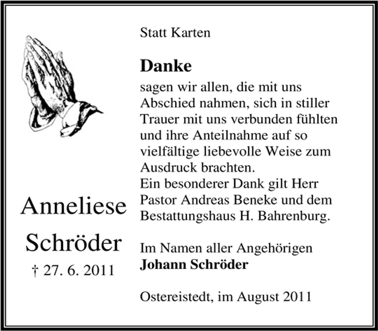 <p>Statt Karten</p><p>Danke</p><p>Anneliese<br />Schröder<br />† 27. 6. 2011</p><p>sagen wir allen, die mit uns<br />Abschied nahmen, sich in stiller<br />Trauer mit uns verbunden fühlten<br />und ihre Anteilnahme auf so<br />vielfältige liebevolle Weise zum<br />Ausdruck brachten.<br />Ein besonderer Dank gilt Herr<br />Pastor Andreas Beneke und dem<br />Bestattungshaus H. Bahrenburg.<br />Im Namen aller Angehörigen<br />Johann Schröder<br />Ostereistedt, im August 2011</p>