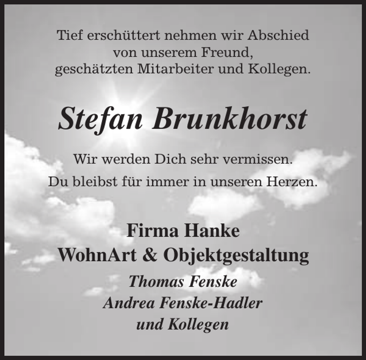 <p>Tief erschüttert nehmen wir Abschied<br />von unserem Freund,<br />geschätzten Mitarbeiter und Kollegen.</p><p>Stefan Brunkhorst<br />Wir werden Dich sehr vermissen.<br />Du bleibst für immer in unseren Herzen.</p><p>Firma Hanke<br />WohnArt &amp; Objektgestaltung<br />Thomas Fenske<br />Andrea Fenske-Hadler<br />und Kollegen</p>
