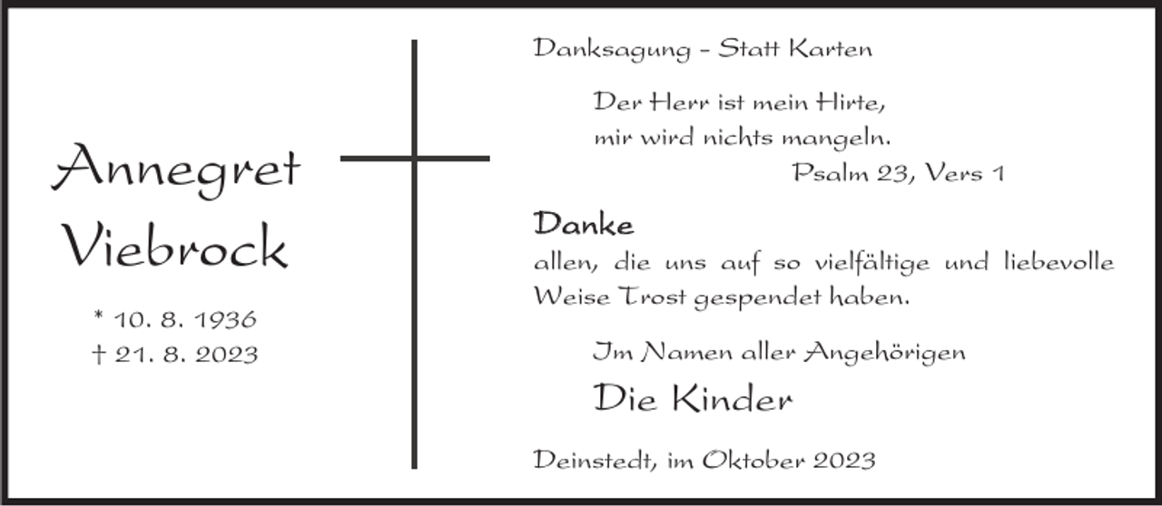 <p>Danksagung - Statt Karten</p><p>Annegret<br />Viebrock<br />* 10. 8. 1936<br />† 21. 8. 2023</p><p>Der Herr ist mein Hirte,<br />mir wird nichts mangeln.<br />Psalm 23, Vers 1</p><p>Danke</p><p>allen, die uns auf so vielfältige und liebevolle<br />Weise Trost gespendet haben.<br />Im Namen aller Angehörigen</p><p>Die Kinder<br />Deinstedt, im Oktober 2023</p>