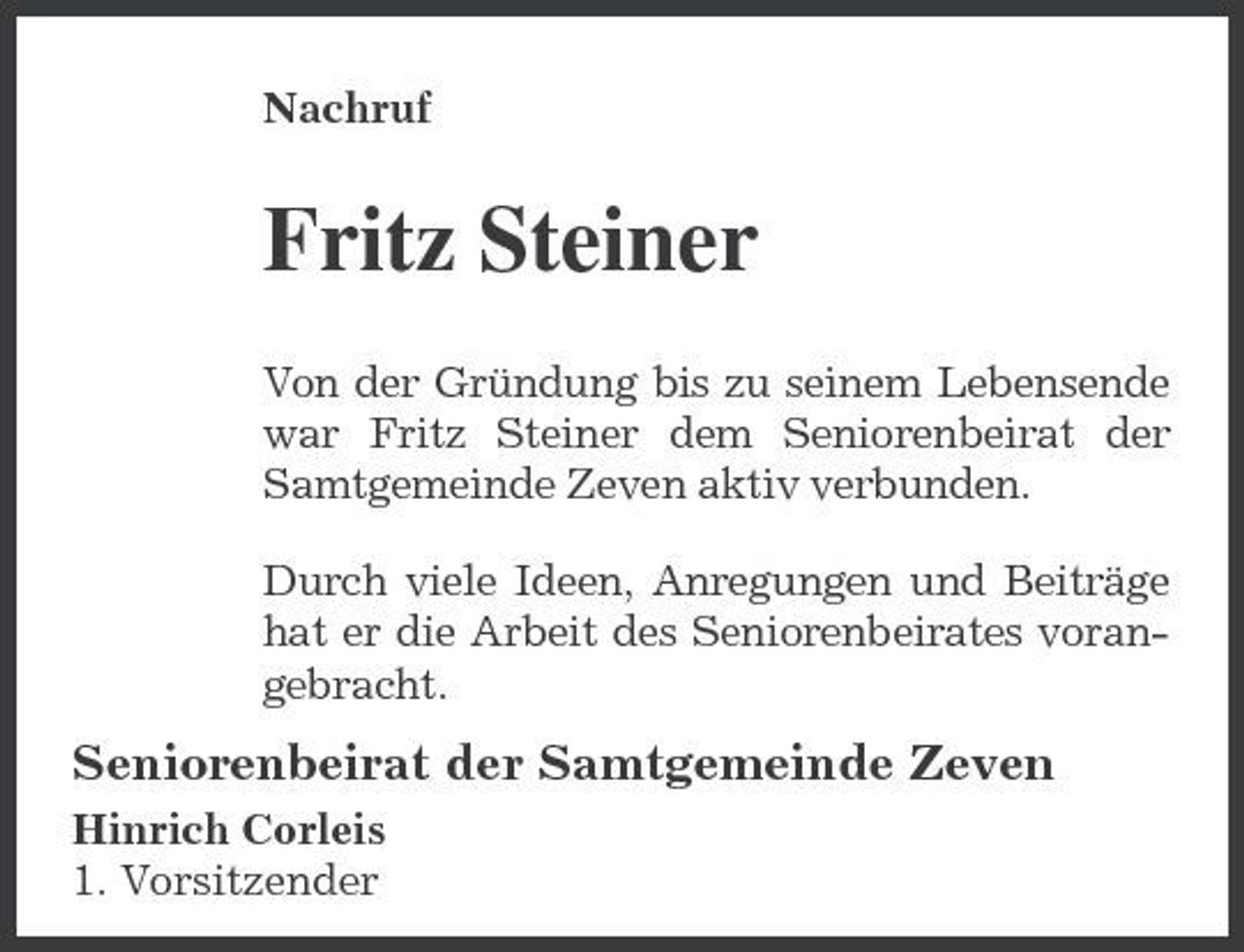 <p>Nachruf</p><p>Fritz Steiner<br />Von der Gründung bis zu seinem Lebensende war Fritz Steiner dem Seniorenbeirat der Samtgemeinde Zeven aktiv verbunden. Durch viele Ideen, Anregungen und Beiträge hat er die Arbeit des Seniorenbeirates vorangebracht.</p><p>Seniorenbeirat der Samtgemeinde Zeven<br />Hinrich Corleis 1. Vorsitzender</p>