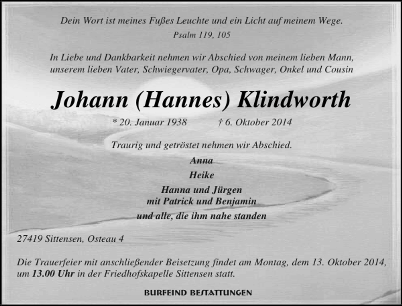 <p>Dein Wort ist meines Fußes Leuchte und ein Licht auf meinem Wege.<br />Psalm 119, 105</p><p>In Liebe und Dankbarkeit nehmen wir Abschied von meinem lieben Mann,<br />unserem lieben Vater, Schwiegervater, Opa, Schwager, Onkel und Cousin</p><p>Johann (Hannes) Klindworth<br />* 20. Januar 1938</p><p>† 6. Oktober 2014</p><p>Traurig und getröstet nehmen wir Abschied.<br />Anna<br />Heike<br />Hanna und Jürgen<br />mit Patrick und Benjamin<br />und alle, die ihm nahe standen<br />27419 Sittensen, Osteau 4<br />Die Trauerfeier mit anschließender Beisetzung findet am Montag, dem 13. Oktober 2014,<br />um 13.00 Uhr in der Friedhofskapelle Sittensen statt.<br />Burfeind Bestattungen</p>
