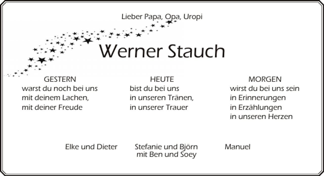 <p>Lieber Papa, Opa, Uropi</p><p>Werner Stauch<br />GESTERN<br />warst du noch bei uns<br />mit deinem Lachen,<br />mit deiner Freude</p><p>Elke und Dieter</p><p>HEUTE<br />bist du bei uns<br />in unseren Tränen,<br />in unserer Trauer</p><p>Stefanie und Björn<br />mit Ben und Soey</p><p>MORGEN<br />wirst du bei uns sein<br />in Erinnerungen<br />in Erzählungen<br />in unseren Herzen</p><p>Manuel</p>